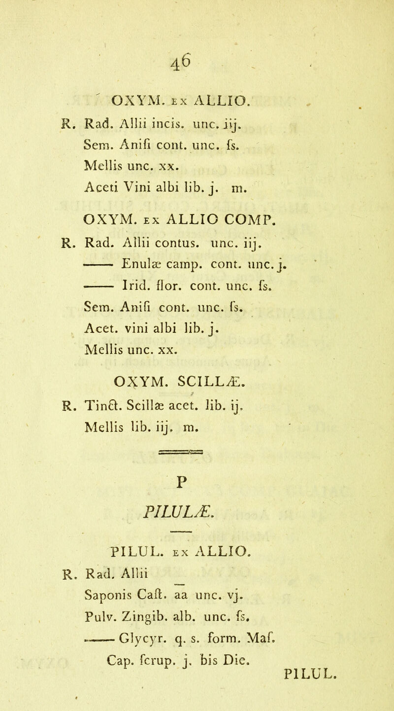 OXYM. ex ALLIO. R. Rad. Allii incis. unc. iij. Sem. Anifi cont. unc. fs. Mellis unc. xx. Aceti Vini albi lib. j. in. OXYM. ex ALLIO COMP. R. Rad. Allii contus. unc. iij. Enulae camp. cont. unc. j. I rid. flor. cont. unc. fs. Sem. Anifi cont. unc. fs. Acet. vini albi lib. j. Mellis unc. xx. OXYM. SCILLAL R. Tin£t. Scillae acet. lib. ij, Mellis lib. iij. m. P PILUL/E. * - \ .... PILUL. ex ALLIO. R. Rad. Allii Saponis Call:, aa unc. vj. Pulv. Zingib. alb. unc. fs* —~ Glycyr. q. s. form. Maf. Cap. fcrup. j, bis Die.