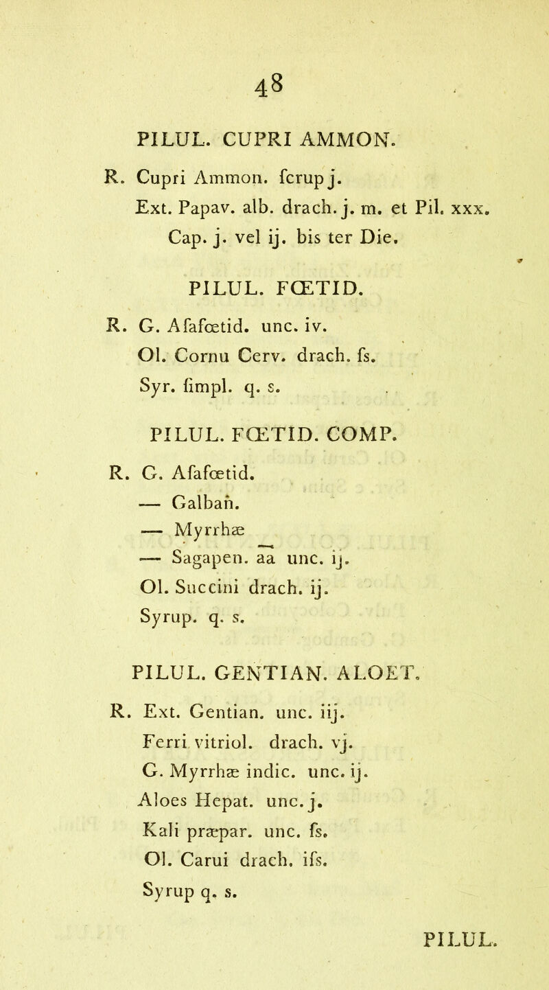 PILUL. CUPRI AMMON. R. Cupri Ammon, fcrupj. Ext. Papav. alb. drach. j. m. et Pil. xxx. Cap. j. vel ij. bis ter Die. PILUL. FCETID. R. G. Afafoetid. unc. iv. Ol. Cornu Cerv. drach. fs. Syr. fimpl. q. s. PILUL. FCETID. COMP. R. G. Afafcetid. — Galban. — Myrrhae —- Sagapen. aa unc. ij. Ol. Succini drach. ij. Syrup, q. s. PILUL. GENTIAN. ALOET, R. Ext. Gentian, unc. iij. Ferri vitriol, drach. vj. G. Myrrhae indie, unc. ij. Aloes Hepat. unc. j. Kali praepar. unc. fs. Ol. Carui drach. ifs. Syrup q. s.