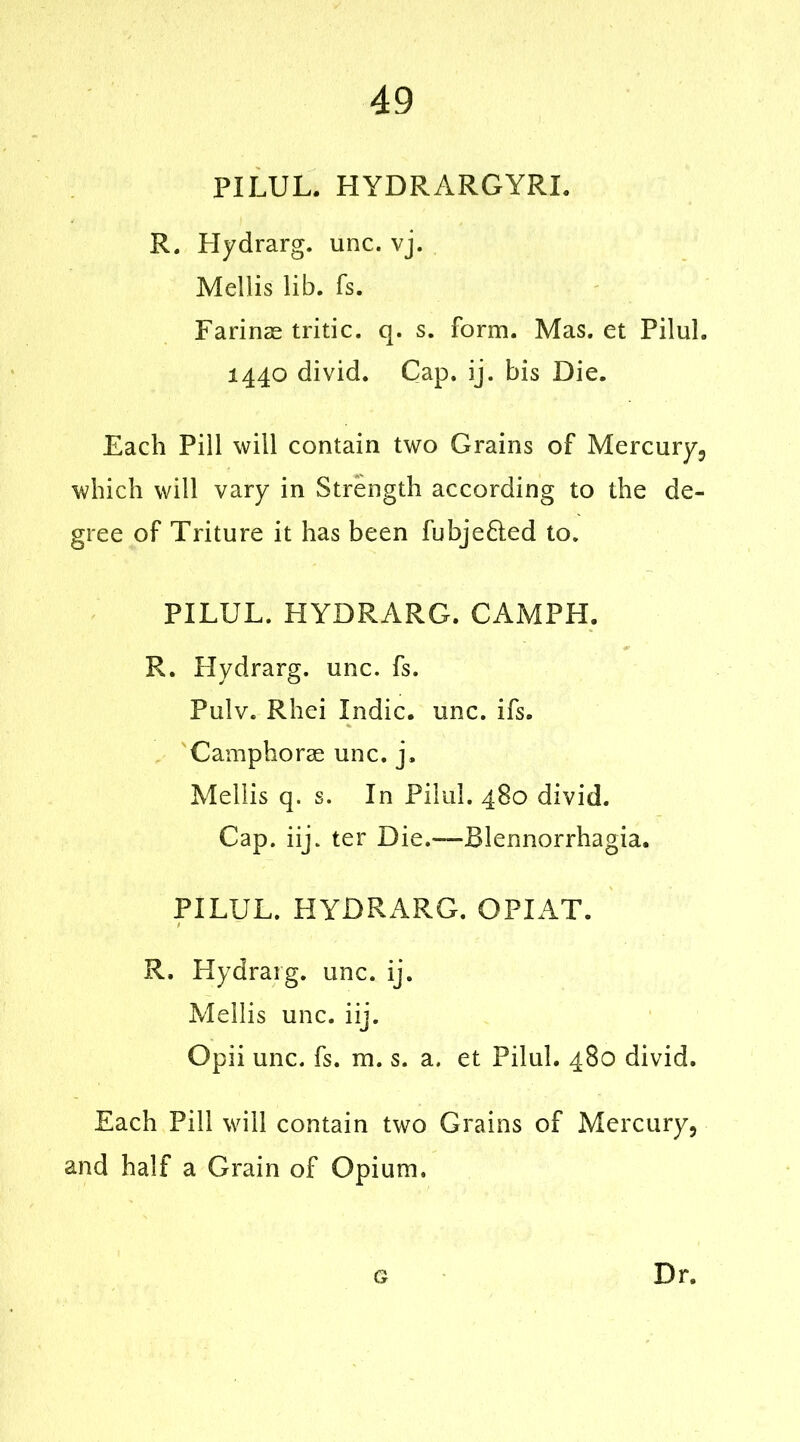 PILUL. HYDRARGYRI. R. Hydrarg. unc. vj. Mellis lib. fs. Farinas tritic. q. s. form. Mas. et Pilul. 1440 divid. Cap. ij. bis Die. Each Pill will contain two Grains of Mercury, which will vary in Strength according to the de- gree of Triture it has been fubje&ed to. PILUL. HYDRARG. CAMPH. R. Hydrarg. unc. fs. Pulv. Rhei Indie, unc. ifs. Camphorae unc. j, Mellis q. s. In Pilul. 480 divid. Cap. iij. ter Die.—Blennorrhagia. PILUL. HYDRARG. OPIAT. R. Hydrarg. unc. ij. Mellis unc. iij. Opii unc. fs. m. s. a. et Pilul. 480 divid. Each Pill will contain two Grains of Mercury, and half a Grain of Opium. G Dr.