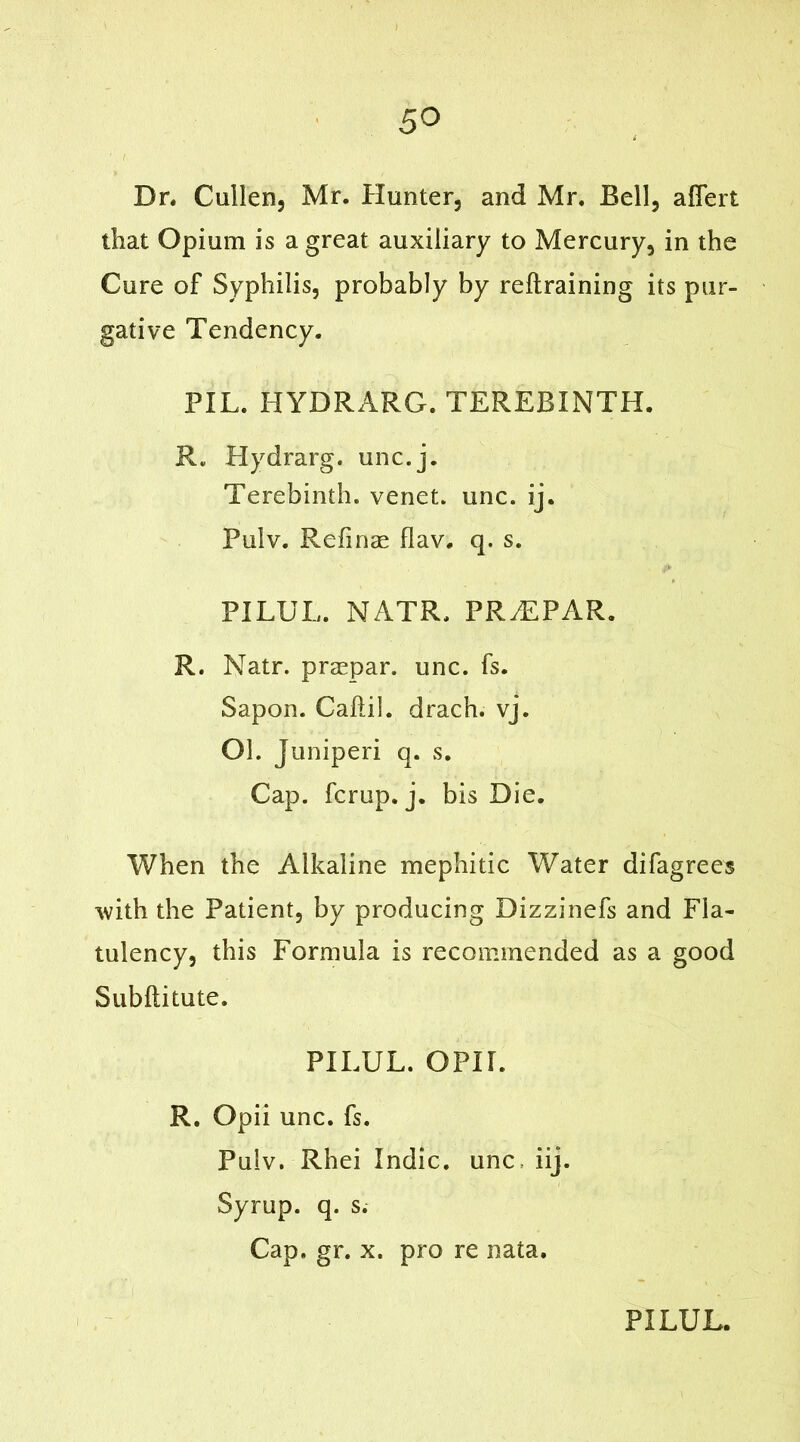 Dn Cullen, Mr. Hunter, and Mr. Bell, afiert that Opium is a great auxiliary to Mercury, in the Cure of Syphilis, probably by reftraining its pur- gative Tendency. PIL. HYDRARG. TEREBINTH. R. Hydrarg. unc.j. Terebinth, venet. unc. ij. Pulv. Refinae flav. q. s. & PILUL. NATR. PR^EPAR. R. Natr. praepar. unc. fs. Sapon. Cahil. drach. vj. Ol. Juniperi q. s. Cap. fcrup. j. bis Die. When the Alkaline mephitic Water difagrees with the Patient, by producing Dizzinefs and Fla- tulency, this Formula is recommended as a good Subftitute. PILUL. OPIL R. Opii unc. fs. Pulv. Rhei Indie, unc iij. Syrup, q. s. Cap. gr. x. pro re nata.