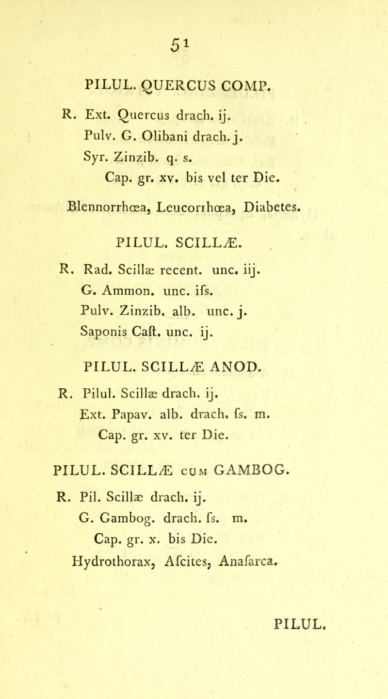 5* PILUL. QUERCUS COMP. R. Ext. Quercus drach. ij. Pulv. G. Olibani drach. j. Syr. Zinzib. q. s. Cap. gr. xv. bis vel ter Die. Blennorrhcea, Leucorrhcea, Diabetes. PILUL. SCILLyE. R. Rad. ScillcE recent, unc. iij. G. Ammon, unc. ifs. Pulv. Zinzib. alb. unc. j. Saponis Call. unc. ij. PILUL. SCILLyE ANGD. R. Pilul. Scillae drach. ij. Ext. Papav. alb. drach. fs. m. Cap. gr. xv. ter Die. PILUL. SCILLyE cum GAMBOG. R. Pil. Scillae drach. ij. G. Gambog. drach. fs. m. Cap. gr. x. bis Die. Hydrothorax? Afcitesj Anafarca.