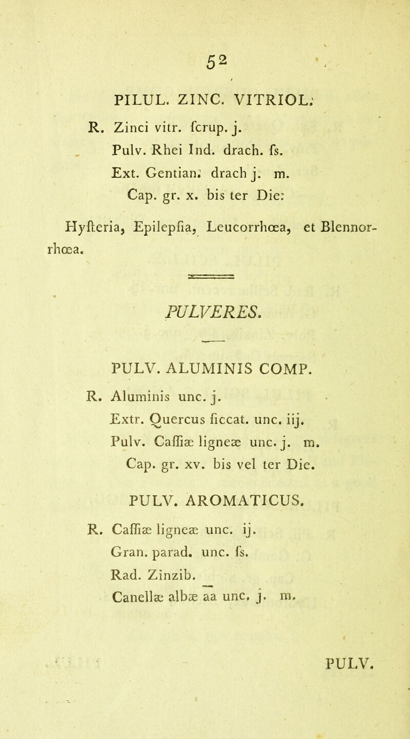 PILUL. ZINC. VITRIOL; R. Zinci vitr. fcrup. j. Pulv. Rhei Ind. drach. fs. Ext. Gentian; drach j. m. Cap. gr. x. bis ter Die: Hyfteria, Epiiepfia, Leucorrhcea, et Blennor- rhcea. PULVERES. PULV. ALUMINIS COMP. R. Aluminis unc.j. Extr. Quercus ficcat. unc. iij. Pulv. Caffiae ligneae unc.j. m. Cap. gr. xv. bis vel ter Die. PULV. AROMATICUS. R. Caffiae ligneae unc. ij. Gran, parad. unc. fs. Rad. Zinzib. Canellae albae aa unc, j. m»