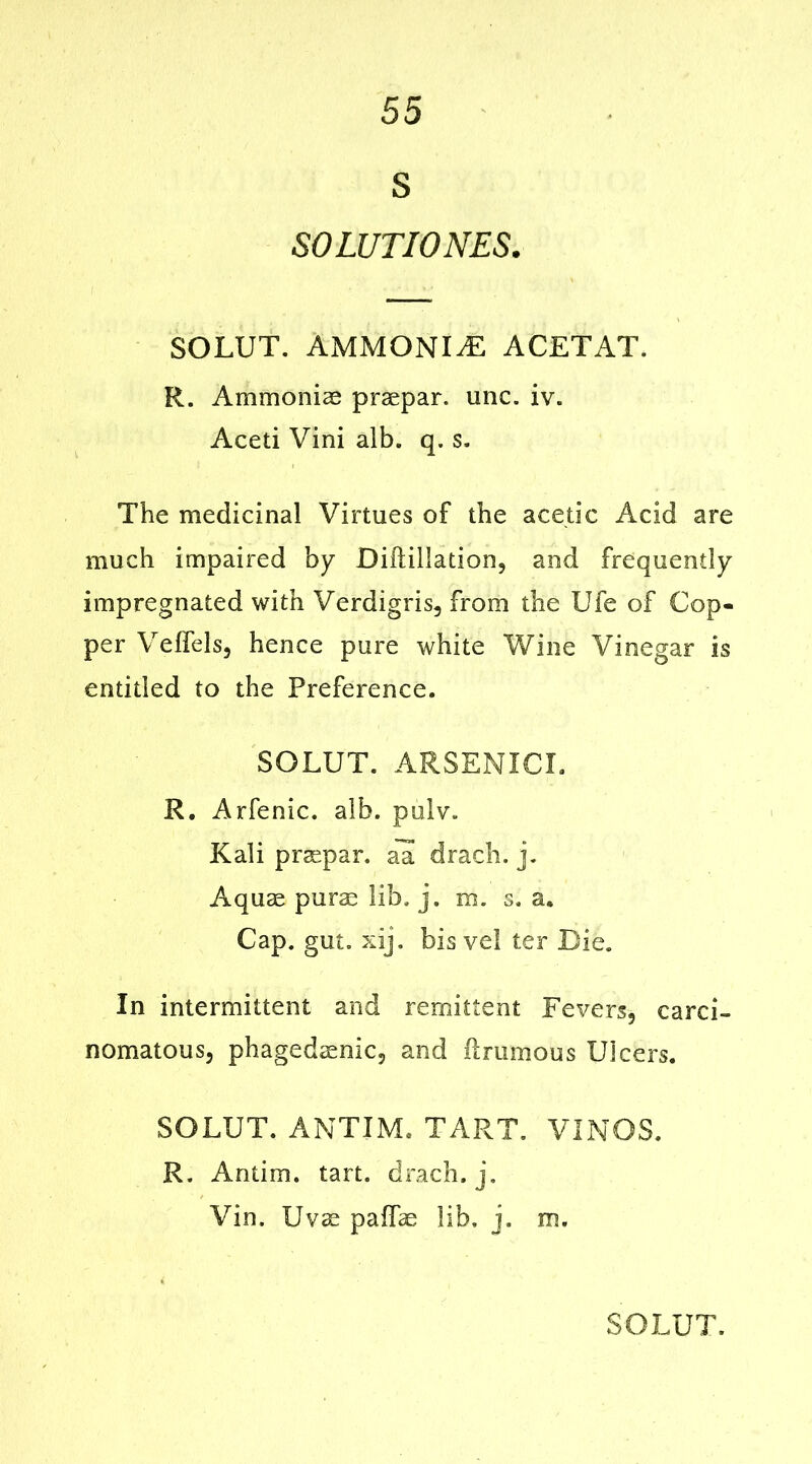 S SOLUTIONES. SOLUT. AMMONITE ACETAT. R. Ammonia) praepar. unc. iv. Aceti Vini alb. q. s. The medicinal Virtues of the acetic Acid are much impaired by Diftillation, and frequently impregnated with Verdigris, from the Ufe of Cop- per Velfels, hence pure white Wine Vinegar is entitled to the Preference. SOLUT. ARSENIC!. R. Arfenic. alb. pulv. Kali praspar. all drach. j. Aquae purse lib. j. m. s. a. Cap. gut. xij. bis vel ter Die. In intermittent and remittent Fevers, carci- nomatous, phagedsenic, and Urumous Ulcers. SOLUT. AMTIM. TART. VINOS. R, Antim. tart, drach. j. Vin. Uvse paffae lib. j. m.