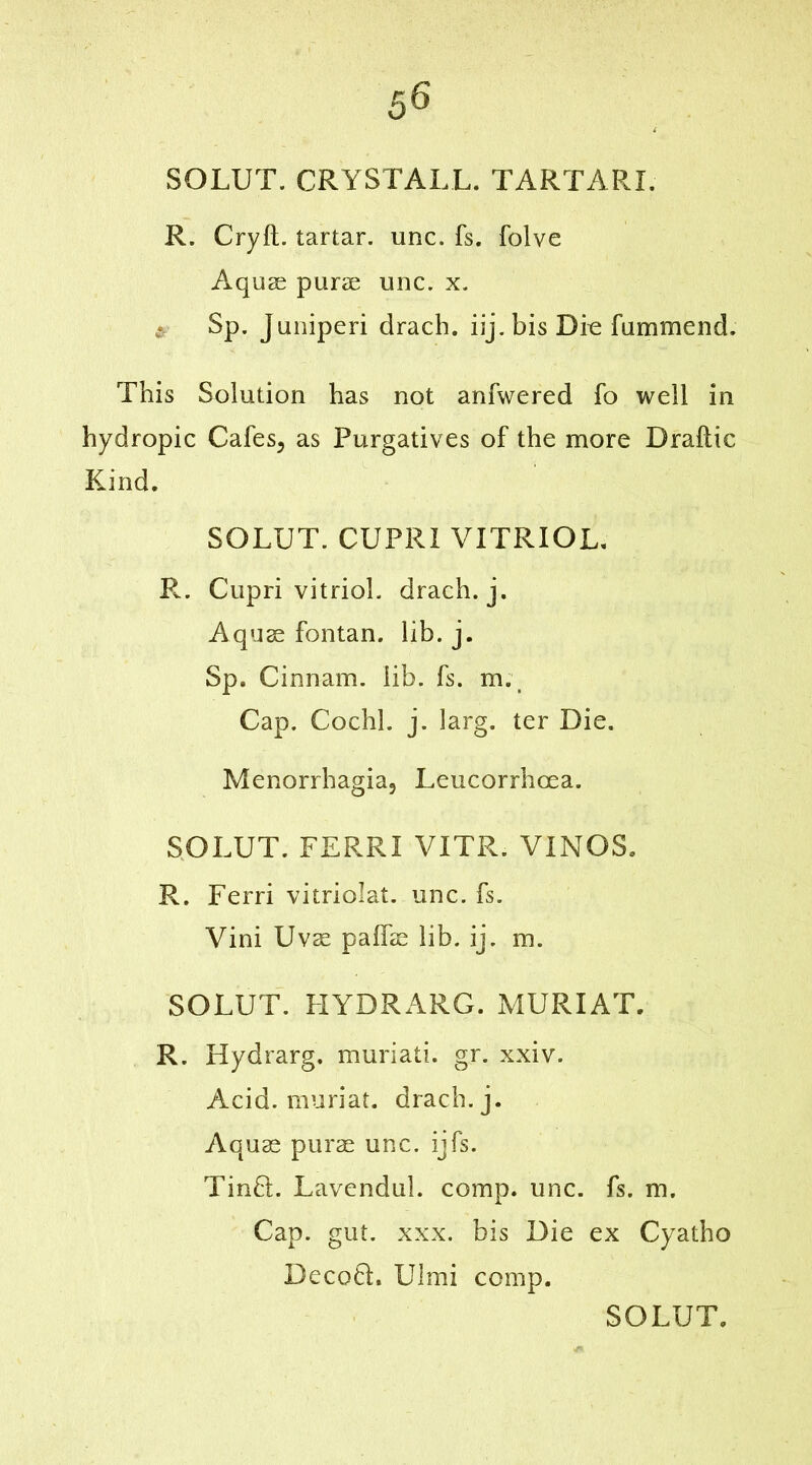 SOLUT. CRYSTALL. TARTARI. R. Cryfl. tartar, unc. fs. folve Aquae purse unc. x. Sp. Juniperi drach. iij. bis Die fummend. This Solution has not anfwered fo well in hydropic Cafes, as Purgatives of the more Draftic Kind. SOLUT. CUPRI VITRIOL. R. Cupri vitriol, drach. j. Aquae fontan. lib. j. Sp. Cinnam. lib. fs. m._ Cap. Cochl. j. larg. ter Die. Menorrhagia, Leucorrhoea. SOLUT. FERRI VITR. VINOS. R. Ferri vitriolat. unc. fs. Vini Uvae paffae lib. ij. m. SOLUT. HYDRARG. MURIAT. R. Hydrarg. muriati. gr. xxiv. Acid, muriat. drach. j. Aquae purae unc. ijfs. Tm£L Lavendul. comp. unc. fs. m. Cap. gut. xxx. bis Die ex Cyatho DecofL Ulmi comp.