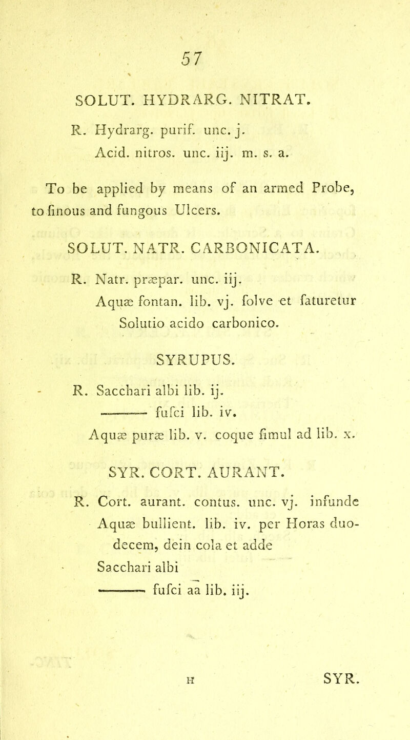 SOLUT. HYDRARG. NITRAT. R. Hydrarg. purif. unc. j. Acid, nitros. unc. iij. m. s. a. To be applied by means of an armed Probe, to linous and fungous Ulcers. SOLUT. MATR. CARBONICATA. R. Natr. praepar. unc. iij. Aquae fontan. lib. vj. folve et faturetur Solutio acido carbonico. SYRUPUS. R. Sacchari albi lib. ij. fufci lib. iv. Aquae purae lib. v. coque fimul ad lib. x. SYR. CORT. AURANT. R. Cort. aurant. contus. unc. vj. infunde Aquae bullient. lib. iv. per Floras duo- decem, dein cola et adde Sacchari albi ——— fufci aa lib. iij. K SYR.