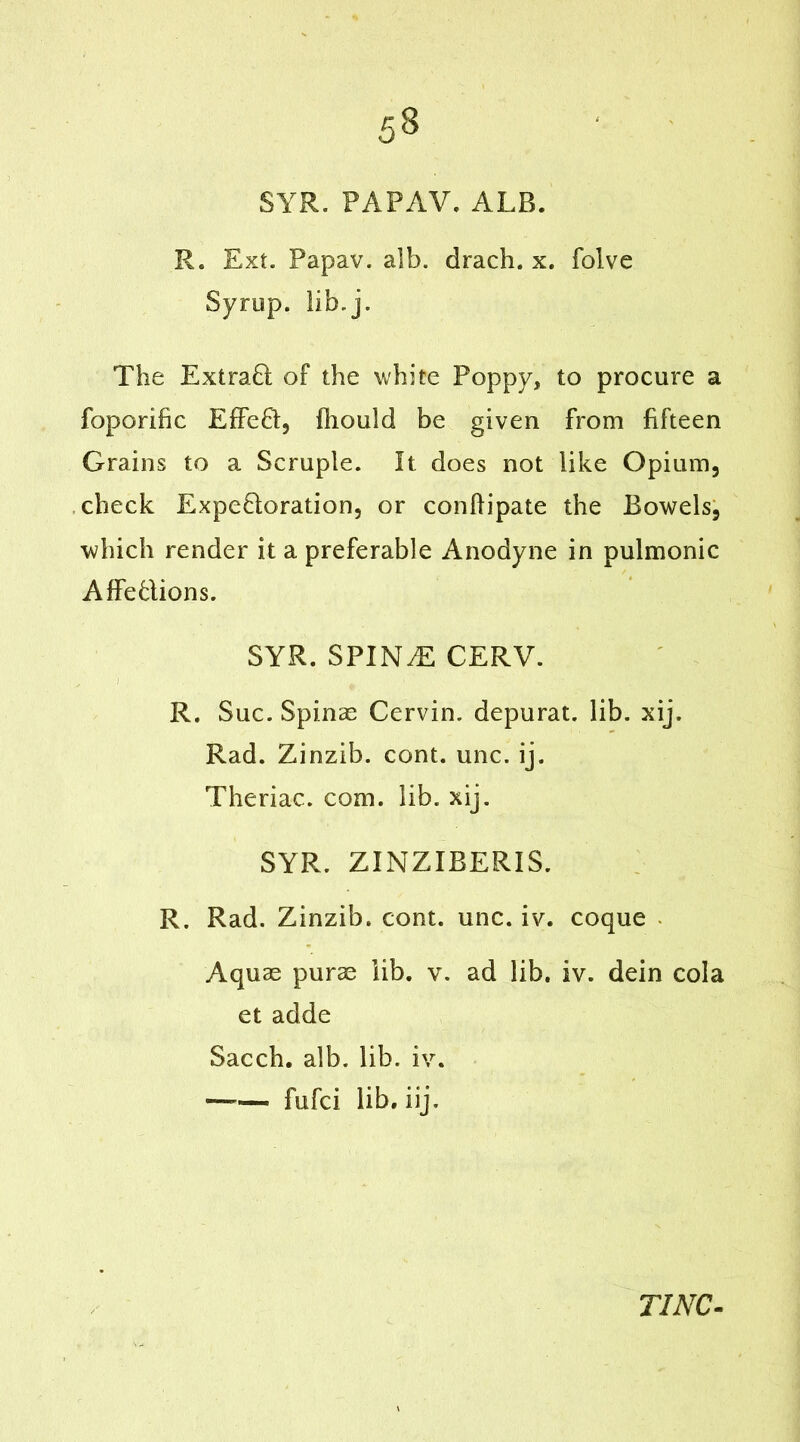 SYR. PAPAV. ALB. R. Ext. Papav. alb. drach. x. folve Syrup, lib. j. The Extrad of the white Poppy, to procure a foporific Effed, fhould be given from fifteen Grains to a Scruple. It does not like Opium, check Expedoration, or conhipate the Bowels, which render it a preferable Anodyne in pulmonic Affedions. SYR. SPIN.E CERV. ' 1 p R. Sue. Spinae Cervin. depurat. lib. xij. Rad. Zinzib. cont. unc. ij. Theriac. com. lib. xij. SYR. ZINZIBERIS. R. Rad. Zinzib. cont. unc. iv. coque Aquas purae lib. v. ad lib. iv. dein cola et adde Sacch. alb. lib. iv. —— fufei lib. iij.