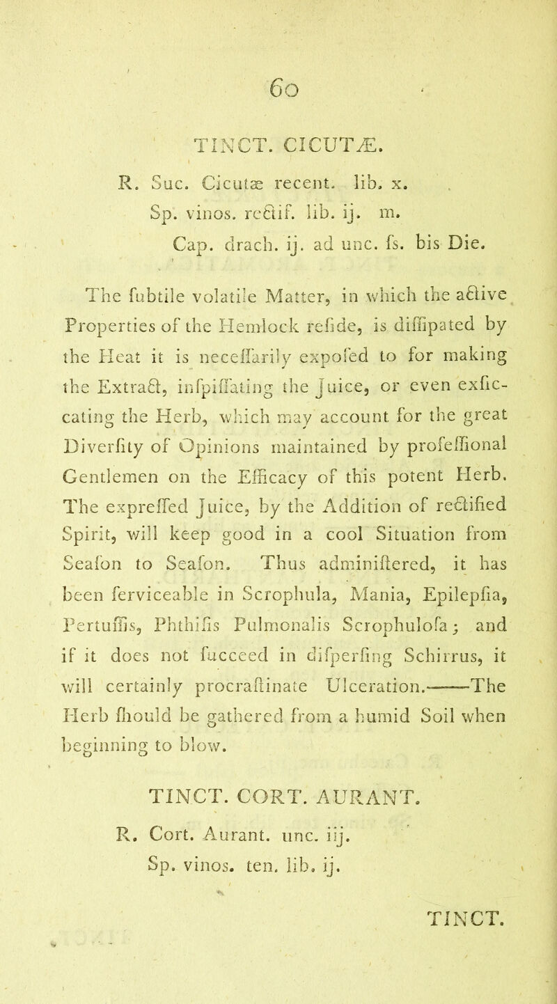 TINCT. CICUTiE. R. Sue. Cieutae recent, lib. x. Sp. vinos, re61 if. lib. ij. m. Cap. dracb. ij. ad one. fs. bis Die. The fubtile volatile Matter, in which the a6iive Properties of the Hemlock refide, is diffipated by the Heat it is neceffarily expofed to for making the Extradi, infpiffating the juice, or even exfic- cating the Herb, which may account for the great Diverfity of Opinions maintained by profeffional Gentlemen on the Efficacy of this potent Herb. The expreffed juice, by the Addition of redlified Spirit, will keep good in a cool Situation from Seafon to Seafon. Thus adminiftered, it. has been ferviceable in Scrophula, Mania, Epilepfia, Pertuffis, Phthifis Pulmonalis Scrophulofa; and if it does not fucceed in difperfing Schirrus, it will certainly procraftinate Ulceration.™The Herb ffiould be gathered from a humid Soil when beginning to blow. TINCT. CORT. AURANT. R. Cort. Aurant. unc. iij. Sp. vinos, ten. lib. ij.