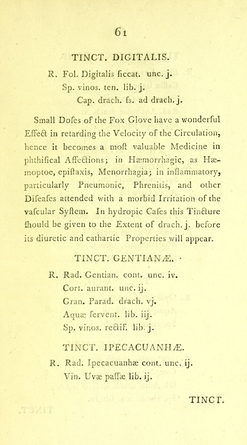 TINCT. DIGITALIS. R. Fol. Digitalis ficcat. unc. j. Sp. vinos, ten. lib. j. Cap. drach. fs. ad drach. j. Small Doles of the Fox Glove have a wonderful Effeft in retarding the Velocity of the Circulation, hence it becomes a moll valuable Medicine in phthifical Affeclions; in Haemorrhagic, as Hae- moptoe, epidaxis, Menorrhagia; in inflammatory, particularly Pneumonic, Phrenitis, and other Difeafes attended with a morbid Irritation of the vafcular Sydem. In hydropic Cafes this TinHure ihould be given to the Extent of drach. j. before its diuretic and cathartic Properties will appear, TINCT. GENTIANiE. ■ R. Rad. Gentian, cont. unc. iv. Cort, aurant. unc. ij. Gran. Farad, drach. vj. Aquae fervent, lib. iij. Sp. vinos, refdif. lib. j. TINCT. IPECACUANHA. R. Rad. Ipecacuanhas cont. unc. ij. Yin. Uvae palTae lib. ij.