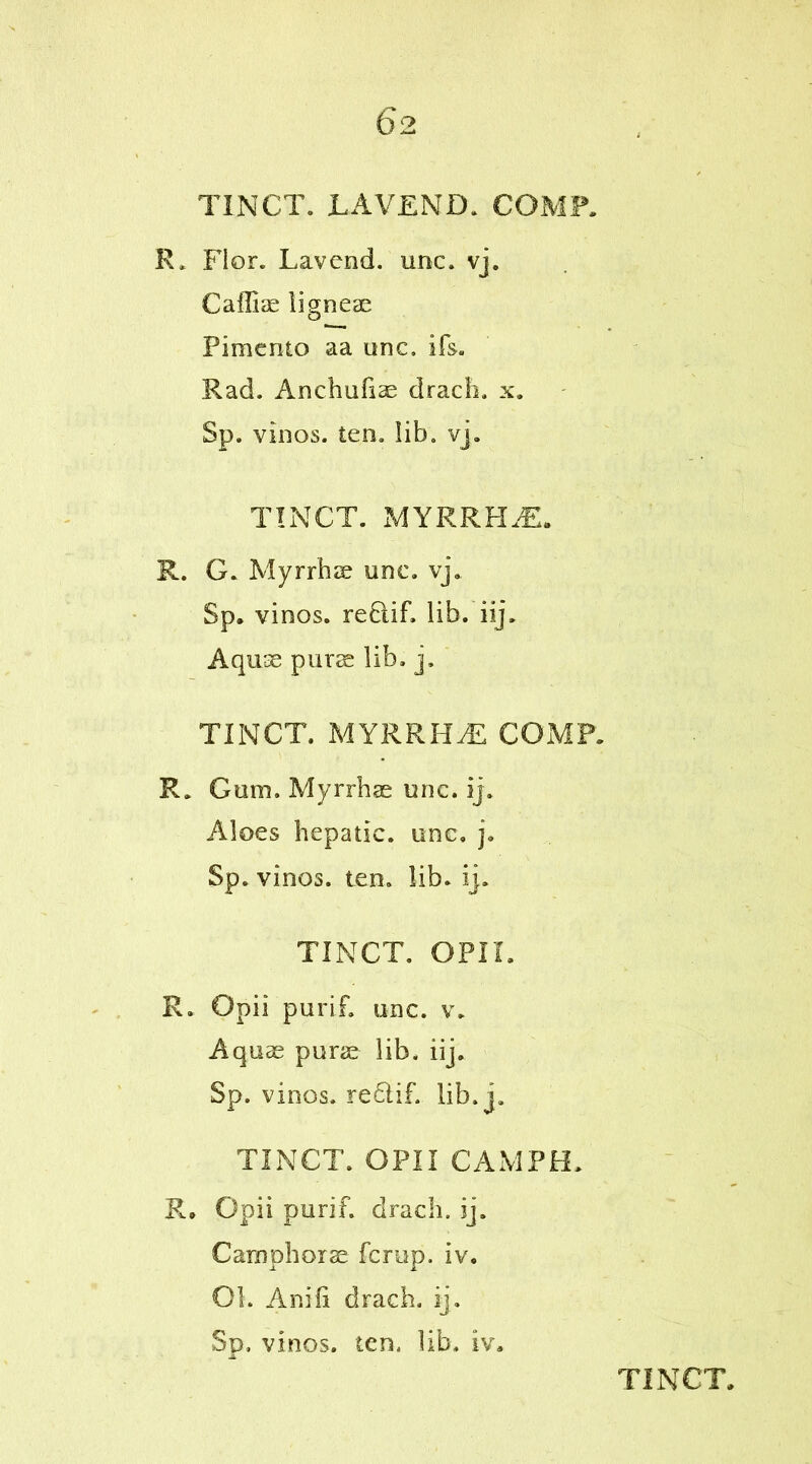 TINCT. LAVEND. COMP. R. Flor. Lav end. unc. vj. Caffis ligneae Pimento aa unc. ifs. Rad. Anchufiae drach. x. Sp. vinos, ten. lib. vj. TINCT. MYRRH£. R. G. Myrrhs unc. vj. Sp. vinos. reflif. lib. iij, Aqus purs lib. j, TINCT. MYRRHS COMP. R. Gum. Myrrhs unc. ij. Aloes hepatic, unc, j. Sp. vinos, ten. lib. ij. TINCT. OPII. R. Opii purif. unc. v. Aqus purs lib, iij. Sp. vinos. re£lif. lib. j. TINCT. OPII CAM PH. R. Opii purif. drach. ij. Camphors fcrup. iv. Ol. Aniii drach. ij. Sp, vinos, ten, lib. iv.