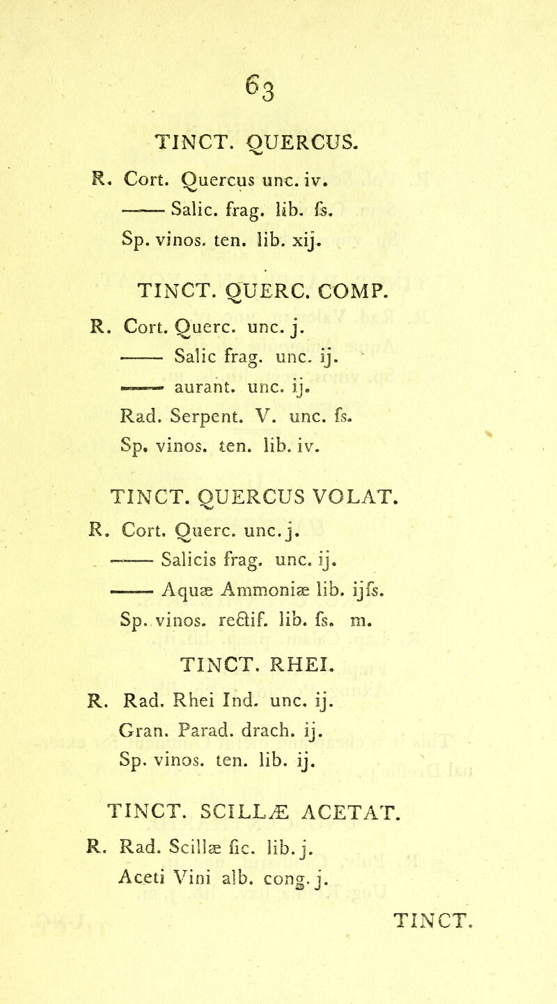 TINCT. QUERCUS. R. Cort. Quercus unc. iv. —— Salic, frag. lib. fc. Sp. vinos, ten. lib. xij. TINCT. QUERC. COMP. R. Cort. Querc. unc. j. Salic frag. unc. ij. —» aurant. unc. ij. Rad. Serpent. V. unc. fs. Sp. vinos, ten. lib. iv. TINCT. QUERCUS VOLAT. R. Cort. Querc. unc.j. —— Salicis frag. unc. ij. A quae Ammoniac lib. ij Is. Sp. vinos. re£tif. lib. fs. m. TINCT, RHEI. R. Rad. Rhei Ind. unc. ij. Gran. Farad, drach. ij. Sp. vinos, ten. lib, ij. TINCT. SCXLL.E ACETAT. R. Rad. Scillae fic. lib.j. Aceti Vini alb. cong. j.