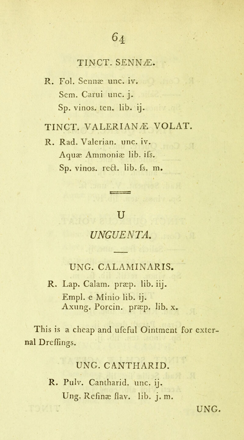 J 6 4 TINCT. SENNjE. R. Fol. Sennas unc. iv. Sem. Carui unc. j. Sp. vinos, ten. lib. ij. TINCT. VALERIANS VOLAT. R. Rad. Valerian, unc. iv. Aquae Ammonias lib. ifs. Sp. vinos. reQ;. lib. fs. m. u UNGUENTA. UNG. CALAMINARIS. R. Lap. Calam. praep. lib. iij. Empl. e Minio lib. ij. Axung. Porcin. praep. lib. x. This is a cheap and ufeful Ointment for exter- nal Dreffings. UNG. CANTPIARID. R. Pulv. Cantharid. unc. ij. Ung. Refinae flav. lib. j. m.