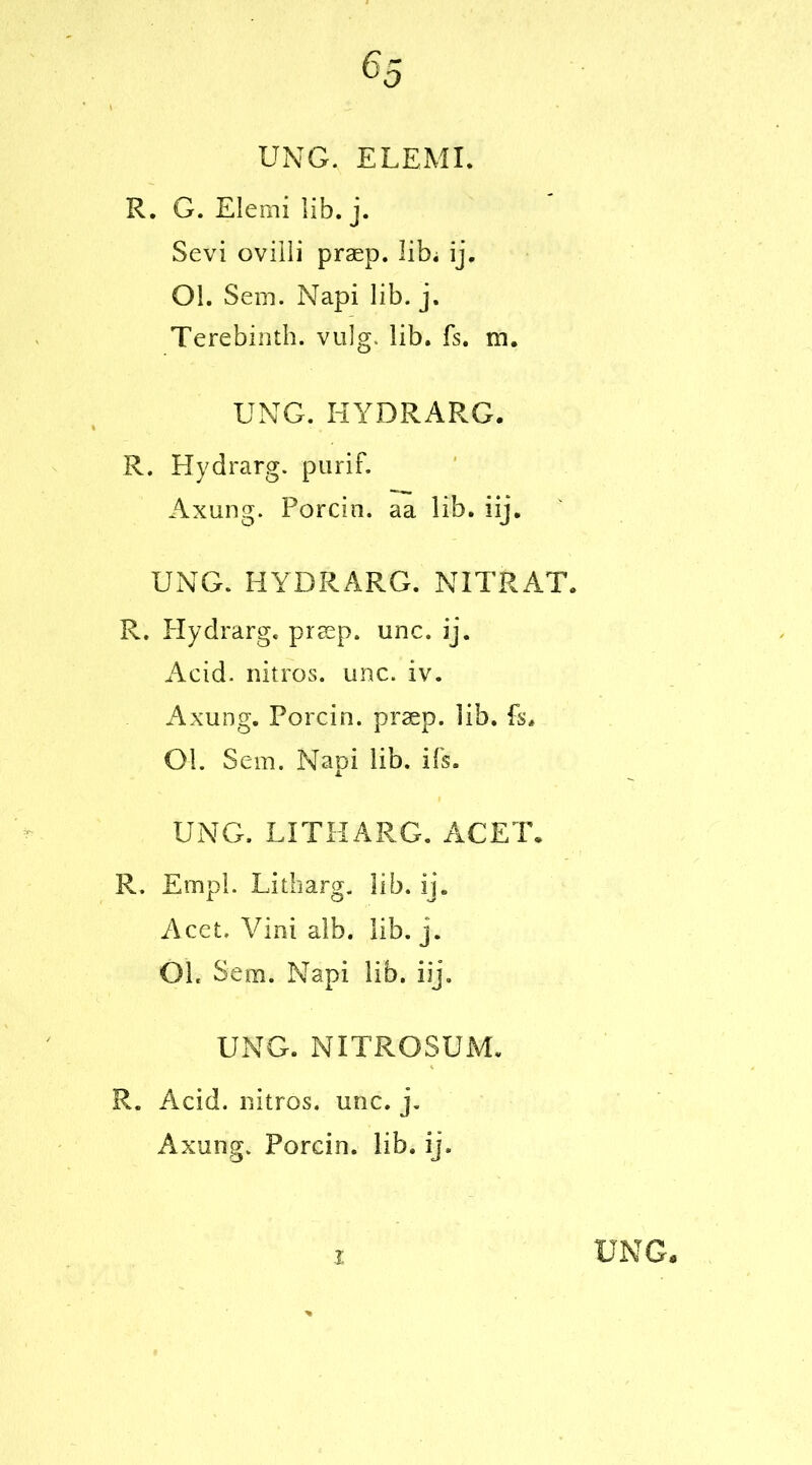 UNG. ELEMI. R. G. Elemi lib. j. Sevi ovilli praep. libi ij. Ol. Sem. Napi lib. j. Terebinth, vulg. lib. fs. m. UNG. HYDRARG. R. Hydrarg. purif. Axung. Porcin. aa lib. iij. UNG. HYDRARG. NITRAT. R. Hydrarg. praep. unc. ij. Acid, nitros. unc. iv. Axung. Porcin. praep. lib. fs. Ol. Sem. Napi lib. ifs. UNG. LITHARG. ACET. R. Empl. Litharg. lib. ij. Acet. Vini alb. lib. j. OL Sem. Napi lib. iij. UNG. NITROSUM. R. Acid, nitros. unc. j. Axung. Porcin. lib. ij.