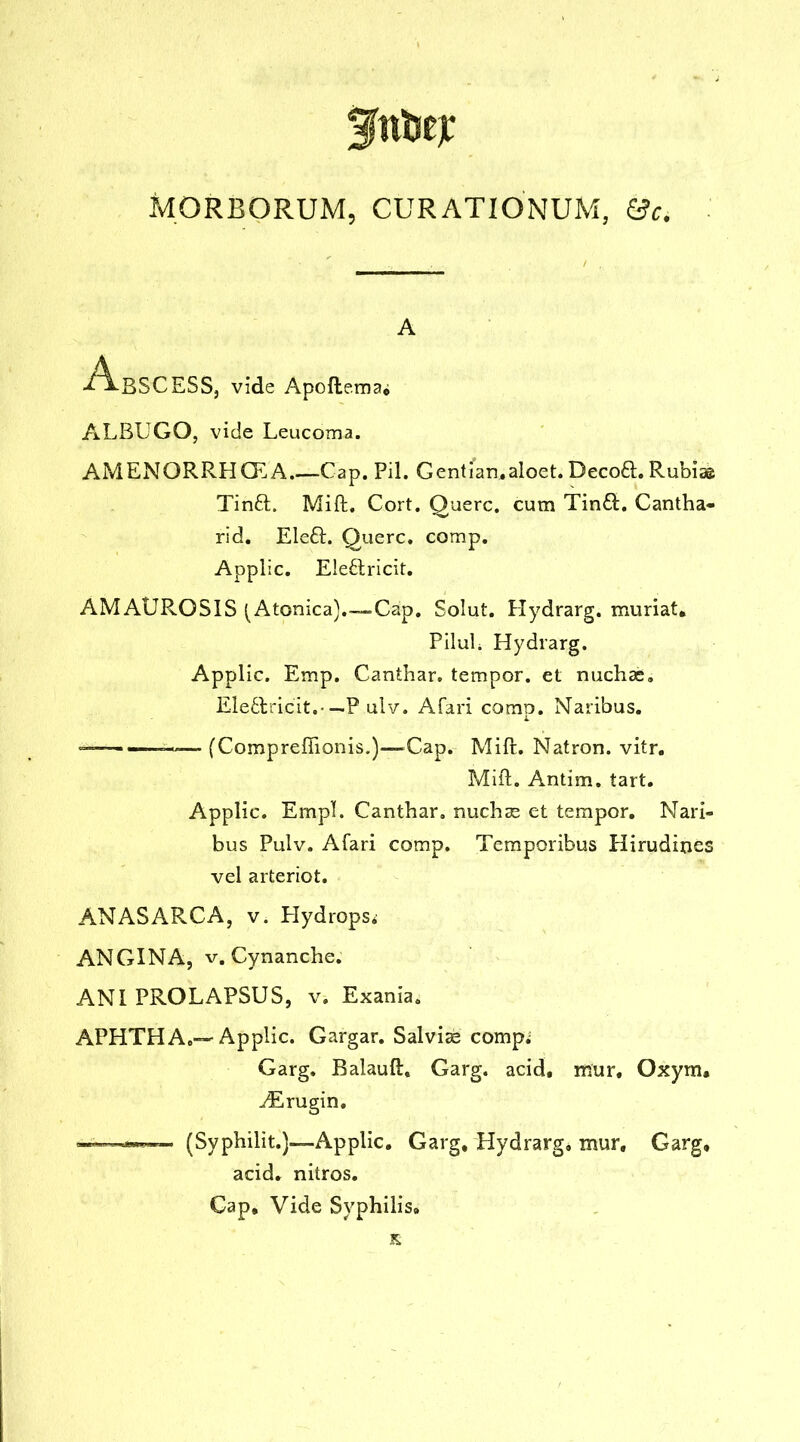 MORBORUM, CUR ATIONUM, 0c. A Abscess, vide Apoftema. ALBUGO, vide Leucoma. AMENORRHOLA Cap. Pil. Gentian.aloet. Decoft. Rubia© Tin£l. Mift. Cort. Querc. cum Tinft. Cantha- rid. Ele£L Querc. comp. Applic. E!e6tricit. AMAUROSIS (Atonica).-Cap. Solut. Hydrarg. muriat. PiluL Hydrarg. Applic. Emp. Canthar. tempor. et nuchae. EIe6tricit. — P ulv. Afari comp. Naribus. ——— (Comprefiionis.)—Gap. Mi ft. Natron, vitr. Mift. Antim. tart. Applic. Empl. Canthar. nuchas et tempor. Nari- bus Pulv. Afari comp. Temporibus Hirudines vel arteriot. ANASARCA, v. Hydrops* ANGINA, v. Cynanche. ANI PROLAPSUS, v* Exania. APHTHA.—Applic. Gargar. Salvias comp; Garg. Balauft. Garg. acid, mur, Oxym. ^Erugin. —■(Syphilit.)—Applic. Garg, Hydrarg, mur. Garg. acid, nitros. Cap. Vide Syphilis.