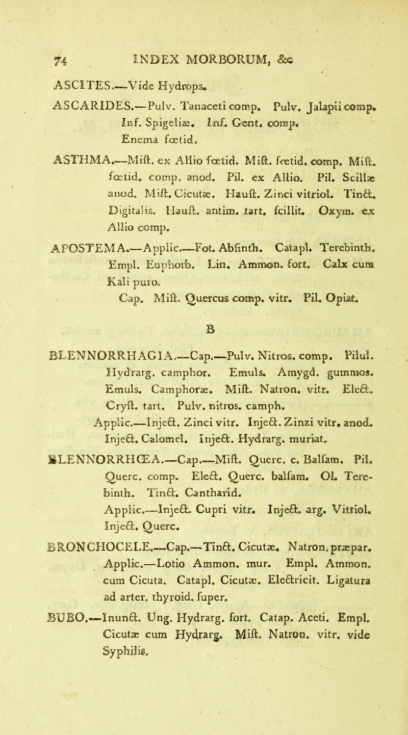 ASCITES Vide Hydrops* A5CARIDES.-—Pulv. Tanaceti comp. Pulv. Jalapiicomp* Iiaf. Spigeiiae, Inf. Gent. c<omp« Enema foetid. ASTHMA.—Mid. ex Aliio foetid. Mid. foetid, comp. Mid. foetid, comp. anod. PiL ex Allio. Pii. Scillae a nod. Mid. Cicutae. Plaud. Zinci vitriol. Tin&. Digitalis. Hand. antim. tart. Tcillit* Oxym. ex Allio comp. APOSTEMA.—Applic.—Fot. Abdnth. Catapl. Terebinth. Empl. Eup'hoib. Lm. Ammon, fort. Calx cum Kali puro. Cap. Mid. Quercos comp. vitr. PiL Opiat. B BLENNORRHAGIA.—Cap.—Pulv. Nkros. comp. Pilul. Hydrarg. camphor. Emuls. Amygd. gummos. Emuls, Campborae. Mid. Natron, vitr. Ele£L Cryd. tart. Pulv. nitros. camph. Applic InjefL Zinci vitr. Injeft. Zinzi vitr, anod. InjeO:. Calomel. Inje6t. Hydrarg. muriat. BLENNORRHCEA.—Cap.—Mid. Querc. c. Balfam. Pii. Querc. comp. Ele£l. Querc. balfam. 02. Tere- binth. Timed. Cantharid. Applic.—InjefL Cupri vitr. Inje£L arg. Vitriol. Inject. Querc. BRONCHOCELE.—Cap.—Tin6f. Cicutae. Natron; praepar. Applic.—Lotio Ammon, mur. Empl. Ammon, cum Cicuta. Catapl. Cicutae. Ele£lricit. Ligatura ad arter. thyroid, fuper. BUBO.—Inunft. Ung. Hydrarg. fort. Catap. Aceti. Empl. Cicutae cum Hydrarg* Mid. Natron, vitr. vide Syphilis.