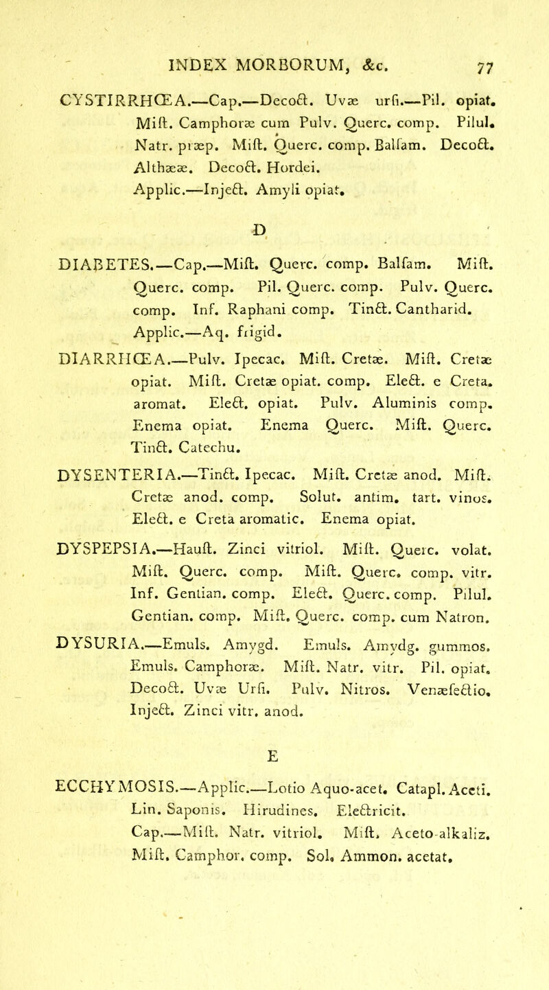 CY5TIRRHGEA.—Cap.—Decoft. Uvse urfi.—Pil. opiat. Mift. Camphorae cum Pulv. Querc. comp. Pilul* Natr. pimp. Mift. Querc. comp. Balfam. Decoft. Althasae. Decoft. Hordei. Applic.—Injeft. Amyli opiat. D DIABETES.—Cap.—Mift. Querc. comp. Balfam. Mift. Querc. comp. Pil. Querc. comp. Pulv. Querc. comp. Inf. Raphani comp. Tin£L Cantharid. Applic.—Aq. frigid. DIARRHCEA.—Pulv. Ipecac. Mift. Cretas. Mift. Cretae opiat. Mift. Cretae opiat. comp. Eleft. e Creta. aromat. Ele£l. opiat. Pulv. Aluminis comp. Enema opiat. Enema Querc. Mift. Querc. Tinft. Catechu. DYSENTERIA.—Tin6l. Ipecac. Mift. Crctse anod. Mift. Cretae anod. comp. Solut. antim. tart, vinos. Elett. e Creta aromatic. Enema opiat. DYSPEPSIA.—Hauft. Zinci vitriol. Mift. Querc. volat. Mift. Querc. comp. Mift. Querc. comp. vitr. Inf. Gentian, comp. Eleft. Querc. comp. Pilul. Gentian, comp. Mift. Querc. comp, cum Natron. DYSURIA.—Emuls. Amygd. Emuls. Amvdg. gummos. Emuls. Camphorae. Mift. Natr. vitr. Pil. opiat. Decoft. Uvas Urft. Pulv. Nitros. Venaefe&io, Injefl. Zinci vitr, anod. E ECCBYMOSIS.—Applic Lotio Aquo-acet. Catapl, Accti. Lin. Saponis. Hirudines. Eleftricit. Cap.—Mift. Natr. vitriol. Mift. Aceto-alkaliz. Mift. Camphor, comp. Sol, Ammon, acetat.