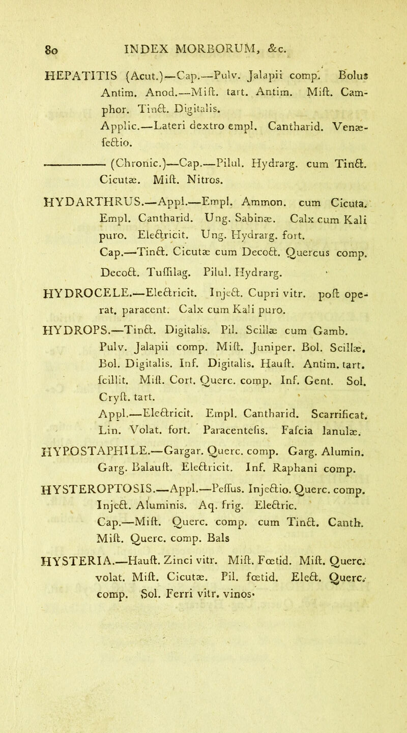 HEPATITIS (Acut.)—Cap.—Pulv. Jalapii comp'/ Bolus Antim. Anod.—Mift. tart. Antim. Mift. Cam- phor. Tin£L Digitalis. Applic.—Lateri dextro empl. Cantharid. Venae- feftio. -—— (Chronic.)—-Cap.—Pilul. Hydrarg. cum Tin£L Cicutae. Mift. Nitros. HYDARTHRUS.—Appl.—Empl. Ammon, cum Cicuta. Empl. Cantharid. Ung. Sabinas. Calx cum Kali puro. Ele&ricit. Ung. Hydrarg. fort. Cap.—Tinft. Cicutae cum Decoft. Quercus comp. Decoft. Tuflilag. Pilul. Hydrarg. HYDROCELE.—Ele&ricit. Injeft. Cupri vitr. poft ope- rat. paracent. Calx cum Kali puro. HYDROPS.—Tinft. Digitalis. Pil. Scillae cum Gamb. Pulv. Jalapii comp. Mift. Juniper. Bol. Scillae. Bol. Digitalis. Inf. Digitalis. Hauft. Antim. tart, fcillit. Mift. Cort. Querc. comp. Inf. Gent. Sol. Cryft. tart. Appl.—Eleftricit. Empl. Cantharid. Scarrificat. Lin. Volat. fort. Paracentefis. Fafcia lanulae. HYP-OSTAPHILE.—Gargar. Querc. comp. Garg. Alumin. Garg. Balauft. Eleftricit. Inf. Raphani comp. HYSTEROPTOSIS.—Appl.—Peflus. Inje&io. Querc. comp. Injeft. Aluminis. Aq. frig. Eleftric. Cap.—Mift. Querc. comp, cum Tin£L Canth. Mift. Querc. comp. Bals HYSTERIA.—Hauft. Zinci vitr. Mift. Foetid. Mift. Querc. volat. Mift. Cicutae. Pil. foetid. Ele£t. Querc. comp. Sol. Ferri vitr. vinos*