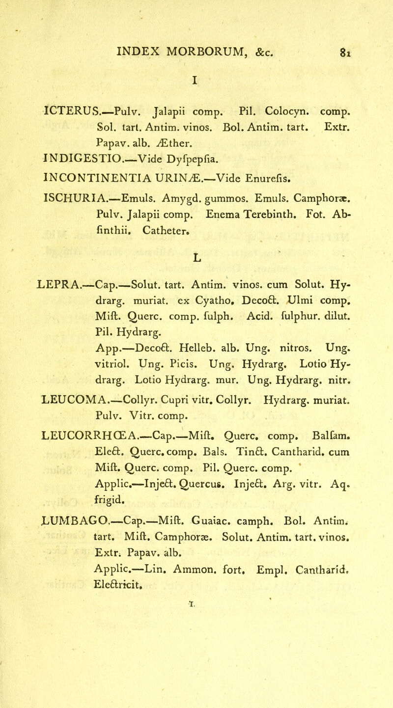 I ICTERUS.—Pulv. Jalapii comp. Pil. Colocyn. comp. Sol. tart. Antim. vinos. Bol. Antim. tart. Extr. Papav. alb. ^Ether. INDIGESTIO.—Vide Dyfpepfia. INCONTINENTIA URIN^E.—Vide Enurefis. ISCHURIA.—Emuls. Amygd. gummos. Emuls. Camphorae. Pulv. Jalapii comp. Enema Terebinth. Fot. Ab- finthii. Catheter. L LEPRA.—Cap.—Solut. tart. Antim. vinos, cum Solut. Hy- drarg. muriat. ex Cyatho, Decoft. Ulmi comp. Mill. Querc. comp, fulph. Acid, fulphur. dilut. Pil. Hydrarg. App.—Decoft. Helleb. alb. Ung. nitros. Ung. vitriol. Ung. Picis. Ung. Hydrarg. Lotio Hy- drarg. Lotio Hydrarg. mur. Ung. Hydrarg. nitr. LEUCOMA.—Collyr. Cupri vitr. Collyr. Hydrarg. muriat. Pulv. Vitr. comp. LEUCORRHCEA.—Cap.—Milt. Querc. comp. Balfam. Eleft. Querc. comp. Bals. Tin£t. Cantharid. cum Mift. Querc. comp. Pil. Querc. comp. Applic.—Injeft. Quercus. Inje£t. Arg. vitr. Aq. frigid. LUMBAGO.—Cap.—Mift. Guaiac. camph. Bol. Antim. tart. Mift. Camphorae. Solut. Antim. tart, vinos. Extr. Papav. alb. Applic.—Lin. Ammon, fort. Empl. Cantharid, Ele&ricit. t.