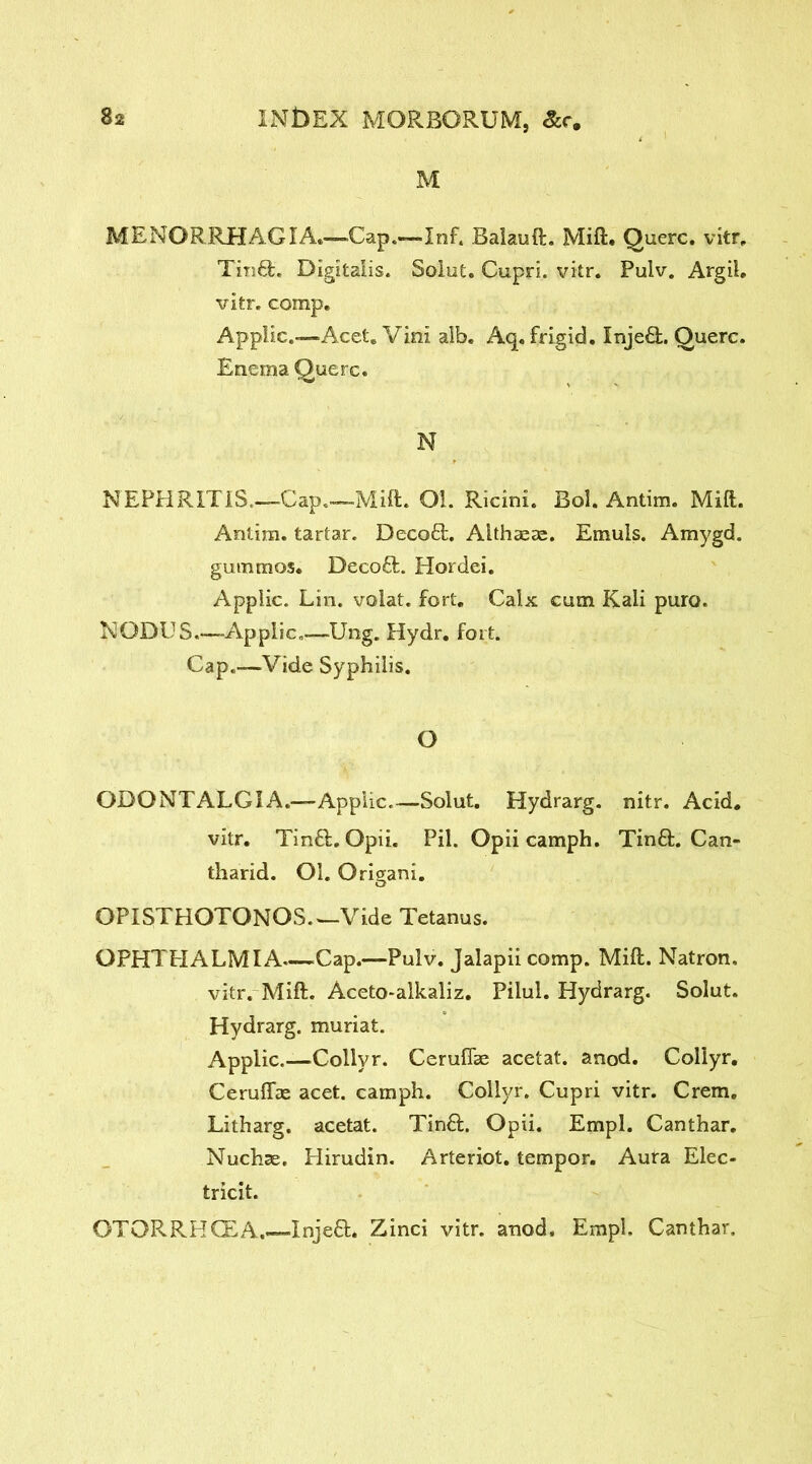 M MENORRHAGIA.—Cap.—Inf, Balauft. Mift. Querc. vitr. Tm£t. Digitalis. Saint. Cupri. vitr. Pulv. Argil, vitr. comp. Applic.—Acet. Vini alb. Aq, frigid. Inje£L Querc. Enema Querc. N NEPHRITIS,—Cap.—Mift. Ol. Ricini. Bol. Antim. Mift. Antim. tartar. Deco£L Althaeas. Emuis. Amygd. gummas. Deco£fc. Hordei. Applic. Lin. volat. fort. Calx cum Kali puro. NODUS—Applic,—Ung. Hydr. fort. Cap.-—Vide Syphilis. O ODONTALGIA.—Applic.—Solut. Hydrarg. nitr. Acid. vitr. Tin£L Opii. Pil. Opii camph. Tin£L Can- tharid. Ol. Origani. OPISTHOTONOS.—Vide Tetanus. OPHTHALMIA—Cap.—Pulv. Jalapiicomp. Mift. Natron. vitr. Mift. Aceto-alkaliz. Pilul. Hydrarg. Solut. Hydrarg. muriat. Applic.—Collvr. Cerufiae acetat. anod. Collyr. Ceruffae acet. camph. Collyr. Cupri vitr. Crem. Litharg. acetat. Tin£L Opii. Empl. Canthar. Nuchse. Hirudin. Arteriot. tempor. Aura Elec- tricit. OTQKRHCEA.—Inje£L Zinci vitr. anod. Empl. Canthar.