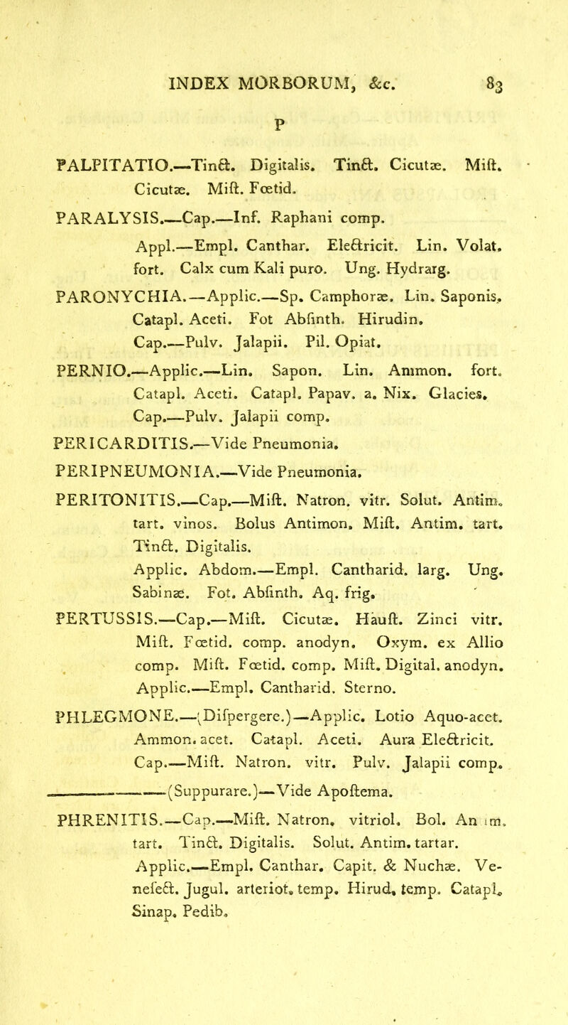 P PALPITATIO.—Tin£l. Digitalis. Tinft. Cicutae. Mift. Cicutae. Mift. Foetid. PARALYSIS.—Cap.—Inf. Raphani comp. Appl.—Empl. Canthar. Ele&ricit. Lin. Volat. fort. Calx cum Kali puro. Ung. Hydrarg. PARONYCHIA.—Applic.—Sp. Camphorae, Lin. Saponis, Catapl. Aceti. Fot Abfinth. Hirudin. Cap.—Pulv. Jalapii. Pil. Opiat. PERNIO.—Applic.—Lin. Sapon. Lin. Ammon, fort. Catapl. Aceti. Catapl. Papav. a. Nix. Glacies. Cap.—Pulv. Jalapii comp. PERICARDITIS.—Vide Pneumonia. PERIPNEUMONIA.—Vide Pneumonia. PERITONITIS.—Cap.—Mift. Natron, vitr. Solut. Antim. tart, vinos. Bolus Antimon. Mift. Antim. tart. Tinft. Digitalis. Applic. Abdom.—Empl. Cantharid. larg. Ung. Sabinae. Fot. Abfinth. Aq. frig. PERTUSSIS.—Cap.—Mift. Cicutae. Hauft. Zinci vitr. Mift. Foetid, comp, anodyn. Oxym. ex Allio comp. Mift. Foetid, comp. Mift. Digital, anodyn. Applic.—Empl. Cantharid. Sterno. PHLEGMONE.—'Difpergere.)— Applic. Lotio Aquo-acet. Ammon, acet. Catapl. Aceti. Aura Ele&ricit. Cap.—Mift. Natron, vitr. Pulv. Jalapii comp. ——.— (Suppurare.)—Vide Apoftema. PHRENITIS.—Cap.—Mift. Natron, vitriol, Bol. An im. tart. Tinft. Digitalis. Solut. Antim. tartar. Applic.—Empl. Canthar. Capit. & Nuchae. Ve- nefeft. Jugul. arteriot, temp. Hirud, temp. CatapL Sinap. Pedib,