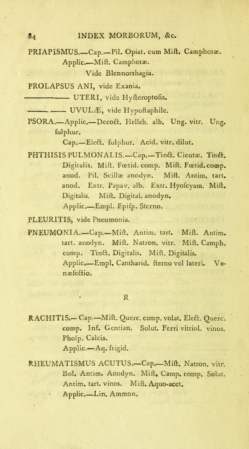 PRIAPISMUS.—Cap.—Pil. Opiat. cum Mitt. Camphorse. Applic.—Mift. Camphorae. Vide Blennorrhagia. PROLAPSUS ANI, vide Exania. — — UTERI, vide Hyfteroptofis. UVULyE, vide Hypoftaphile. PSORA.—Applic,—Decoft. Helleb. alb. Ung. vitr. Ung. fulphur. Cap,—-Eleft. fulphur. Acid. vitr. dilut. PHTHISIS PULMONALIS.—Cap.—Tina. Cicutae. Tina. Digitalis. Mift. Foetid, comp. Mift. Foetid* comp, anod. Pil. Scillae anodyn. Mift. Antim, tart, anod. Extr. Papav. alb. Extr. Hyofcyain. Mift. Digitalis. Mift. Digital, anodyn. Applic.—Empl. Epifp. Sterno. PLEURITIS, vide Pneumonia. PNEUMONIA.—Cap.-^-Mift. Antim. tart. Mift. Antim. tart, anodyn. Mift. Nation, vitr. Mift. Camph. comp. Tina. Digitalis. Mift. Digitalis. Applic,—Empl. Cantharid. fterno vel lateri, Ve- naefeaio. R RACHITIS.— Cap.—Mift. Querc. comp, volat. Elea. Querc. comp. Inf. Gentian. Solut. Ferri vitriol, vinos. Phofp. Calcis. Applic.—Aq. frigid. RHEUMATISMUS ACUTUS.—Cap.—Mift. Natron, vitr. Bol. Antim. Anodyn. Mift, Camp. comp. Solut, Antim. tart, vinos. Mift, Ajquo-acet, Applic.—Lin, Ammon.