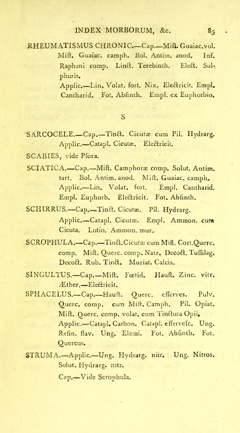 RHEUM ATISMUS CHRONIC Cap Mift. Guaiac.vol. Mi ft. Guaiac. camph. Bol. Antim. anod. Inf. Raphani comp. Linft. Terebinth. Elett. Sul- phuris. Applic.—Lin. Volat. fort. Nix. Ele&ricit. Empl. Cantharid. Fot. Abfinth. Empl. ex Euphorbio. S SARCOCELE.-—Cap.—Tinft. Cicutas cum Pil. Hydrarg. Applic.-—Catapl. Cicutas. Ele&ricit. SCABIES, vide Pfora. SCIATICA.—Cap.—Mift. Camphoras comp. Solut. Antim. tart. Bol. Antim. anod. Mift. Guaiac. camph. Applic.—Lin. Volat. fort. Empl. Cantharid. Empl. Euphorb. Ele&ricit. Fot. Ablinth. SCHIRRUS.—Cap.—Tin£L Cicutae. Pil. Hydrarg. Applic.—Catapl. Cicutas. Empl. Ammon, cum Cicuta. Lotio. Ammon, mur. SCROPHULA.—Cap.—Tin6l.Cicutac cum Mill. Cort.Querc. comp. Mift. Querc. comp. Natr^ DecoH. Tuftilag. Decoft. Rub. Tin£l, Muriat. Calcis. SINGULTUS.—Cap.—Mift. Foetid. Hauft. Zinc. vitr. yEther,—Eleftricit. SPHACELUS.—Cap.—Hauft. Querc. efferves. Pulv. Querc. comp, cum Mift. Camph. Pil. Opiat. Mift. Querc. comp, volat. cum Tinftura Opii, Applic.—Catapl. Carbon. Catapl. efferve'fc. Ung. Reftn. flav. Ung. Elemi. Fot. Abfinth. Fot. Quercus. STRUM A.—-Applic.—Ung. Hydrarg. nitr. Ung. Nitros. Solut. Hydrarg. nitr. Cap.—Vide Scrophula.