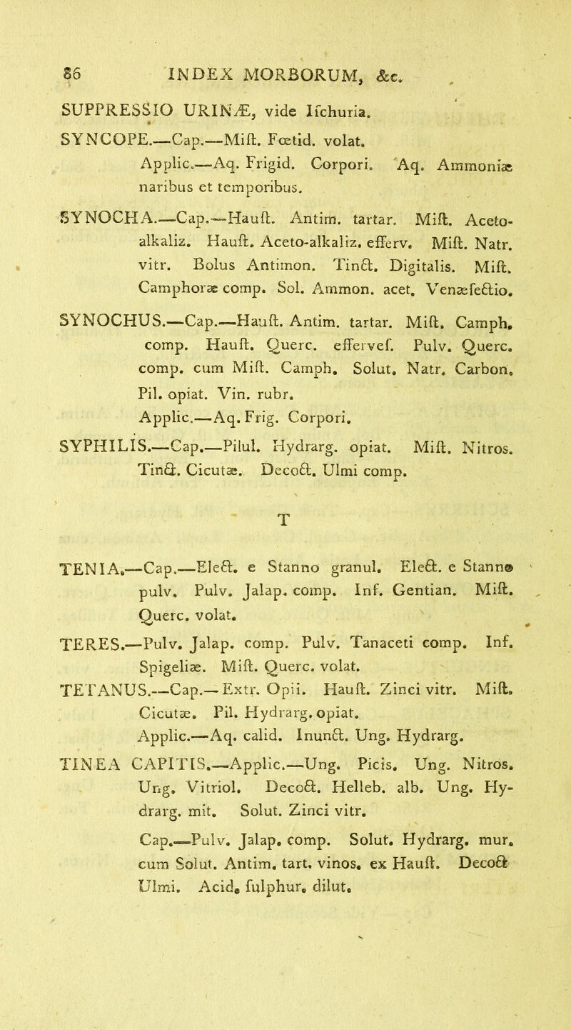 SUPPRESSIO URIN^E, vide Ifchuria. SYNCOPE..—Cap.—Mill. Fcetid. volat. Applic.—Aq. Frigid. Corpori. Aq. Ammonias naribus et temporibus. SYNOCHA.—Cap.—Hauft. Antim. tartar. Mill. Aceto- alkaliz. Hauft, Aceto-alkaliz, efferv. Mift. Natr. vitr. Bolus Antimon. Tinft. Digitalis. Mift. Camphorse comp. Sol. Ammon, acet. Venasfe&io. SYNOCHUS.—Cap.—Hauft. Antim. tartar. Mift. Camph. comp. Hauft. Querc. effervef. Pulv. Querc. comp, cum Mift. Camph. Solut. Natr. Carbon, Pil. opiat. Vin. rubr. Applic.—Aq. Frig. Corpori. SYPHILIS.—Cap.—Pilul. Hydrarg. opiat. Mift. Nitros. Tindf. Cicutae. Decodl. Ulmi comp. T TENIA,—Cap.—Eledi. e Stanno granul. Eledt. e Stann© pulv. Pulv. Jalap, comp. Inf. Gentian. Mift. Querc. volat. TERES.—Pulv. Jalap, comp. Pulv. Tanaceti comp. Inf. Spigeliae. Mift. Querc. volat. TETANUS.—Cap.—Extr. Opii. Hauft. Zinci vitr. Mift. Cicutae. Pil. Hydrarg. opiat. Applic.—Aq. calid. Inundt. Ung. Hydrarg. TINEA CAPITIS.—Applic.—Ung. Picis. Ung. Nitros. Ung. Vitriol. Decodl. Helleb. alb. Ung. Hy- drarg. mit. Solut. Zinci vitr. Cap.—Pulv. Jalap, comp. Solut. Hydrarg. mur. cum Solut. Antim. tart, vinos, ex Hauft. DecodI Ulmi. Acid* fulphur. dilut.