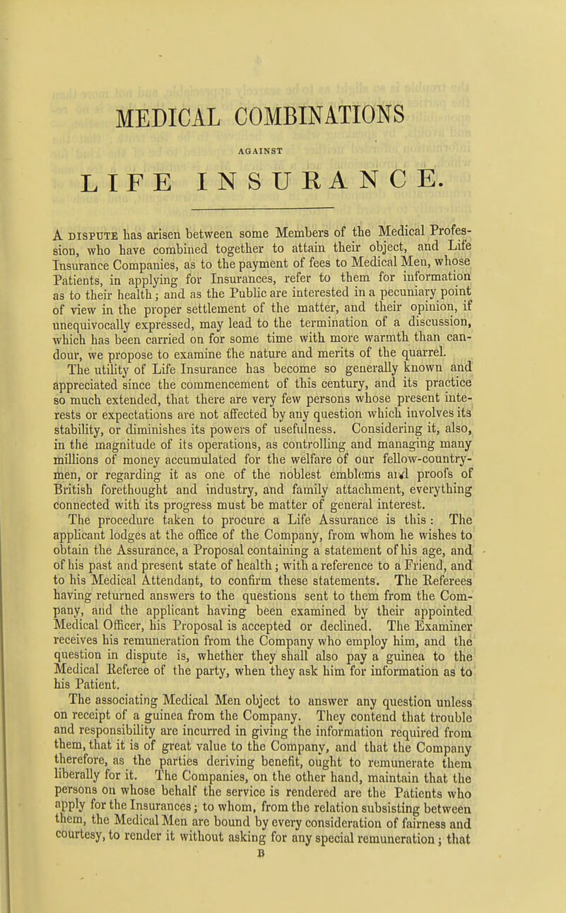 AGAINST LIFE INSURANCE. A DISPUTE has arisen between some Members of the Medical Profes- sion, who have combined together to attain their object, and Life Insurance Companies, as to the payment of fees to Medical Men, whose Patients, in applying for Insurances, refer to them for information as to their health; and as the Public are interested in a pecuniary point of view in the proper settlement of the matter, and their opinion, if unequivocally expressed, may lead to the termination of a discussion, which has been carried on for some time with more warmth than can- dour, we propose to examine the natm-e and merits of the quarrel. The utility of Life Insurance has become so generally known and appreciated since the commencement of this century, and its practice so much extended, that there are very few persons whose present inte- rests or expectations are not affected by any question which involves its' stability, or diminishes its powers of usefulness. Considering it, also, in the magnitude of its operations, as controlling and managing many millions of money accumulated for the welfare of our fellow-country- men, or regarding it as one of the noblest emblems ar^l proofs of British forethought and industry, and family attachment, everything connected with its progress must be matter of general interest. The procedure taken to procure a Life Assurance is this : The applicant lodges at the office of the Company, from whom he wishes to obtain the Assurance, a Proposal containing a statement of his age, and of his past and present state of health; with a reference to a Friend, and to his Medical Attendant, to confirm these statements. The Referees having returned answers to the questions sent to them from the Com- pany, and the applicant having been examined by their appointed Medical Officer, his Proposal is accepted or declined. The Examiner receives his remuneration from the Company who employ him, and the question in dispute is, whether they shall also pay a guinea to the' Medical Referee of the party, when they ask him for information as to his Patient. The associating Medical Men object to answer any question unless on receipt of a guinea from the Company. They contend that trouble and responsibility are incurred in giving the information required from them, that it is of great value to the Company, and that the Company therefore, as the parties deriving benefit, ought to remunerate them liberally for it. The Companies, on the other hand, maintain that the persons on whose behalf the service is rendered are the Patients who apply for the Insurances; to whom, from the relation subsisting between them, the Medical Men are bound by every consideration of fairness and courtesy, to render it without asking for any special remuneration; that