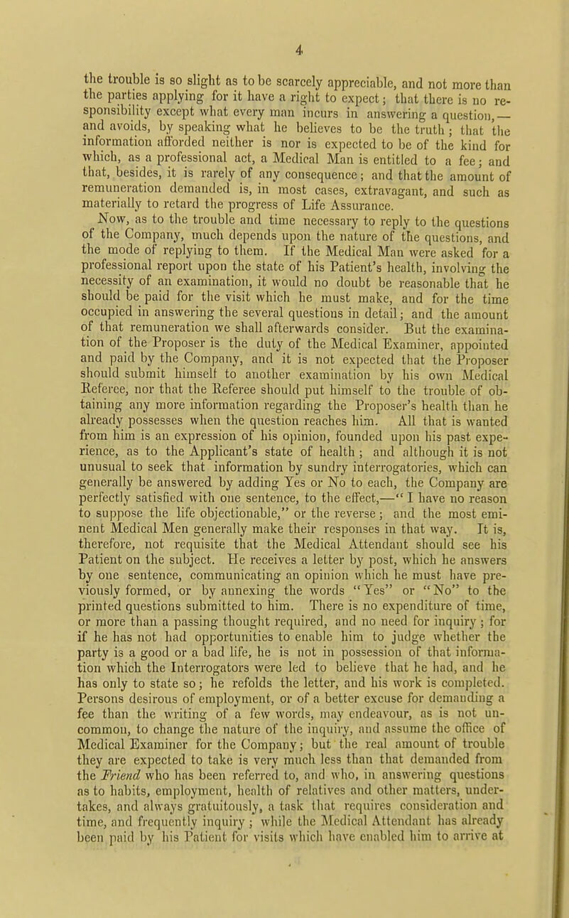 tlie trouble is so slight as to be scarcely appreciable, and not more than the parties applying for it have a right to expect; that there is no re- sponsibility except what every man incurs in answering a question,— and avoids, by speaking what he believes to be the truth ; that the information afforded neither is nor is expected to l)e of the kind for which, as a professional act, a Medical Man is entitled to a fee; and that, besides, it is rarely of any consequence; and that the amount of remuneration demanded is, in most cases, extravagant, and such as materially to retard the progress of Life Assurance. ^ Now, as to the trouble and time necessary to reply to the questions of the Company, much depends upon the na'ture of the questions, and the mode of replying to them. If the Medical Man were asked for a professional report upon the state of his Patient's health, involving the necessity of an examination, it would no doubt be reasonable that he should be paid for the visit which he must make, and for the time occupied in answering the several questions in detail; and the amount of that remuneration we shall afterwards consider. But the examina- tion of the Proposer is the duty of the Medical Examiner, appointed and paid by the Company, and it is not expected that the Proposer should submit himself to another examination by his own Medical Eeferee, nor that the Referee should put himself to the trouble of ob- taining any more information regarding the Proposer's health than he already possesses when the question reaches him. All that is wanted from him is an expression of his opinion, founded upon his past expe- rience, as to the Applicant's state of health ; and although it is not unusual to seek that information by sundry interrogatories, which can generally be answered by adding Yes or No to each, the Company are perfectly satisfied with one sentence, to the effect,— I have no reason to suppose the life objectionable, or the reverse; and the most emi- nent Medical Men generally make their responses in that way. It is, thei'efore, not requisite that the Medical Attendant should see his Patient on the subject. He receives a letter by post, which he answers by one sentence, communicating an opinion which he must have pre- viously formed, or by annexing the words Yes or No to the printed questions submitted to him. There is no expenditure of time, or more than a passing thought required, and no need for inquiry; for if he has not had opportunities to enable him to judge whether the party is a good or a bad life, he is not in possession of that informa- tion which the Interrogators were led to believe that he had, and he has only to state so; he refolds the letter, and his work is completed. Persons desirous of employment, or of a better excuse for demanding a fee than the writing of a few words, may endeavour, as is not un- common, to change the nature of the inquiry, and assume the office of Medical Examiner for the Company; but the real amount of trouble they are expected to take is very much less than that demanded from the Friend who has been referred to, and who, in answering questions as to habits, employment, health of relatives and other matters, under- takes, and always gratuitously, a task that requires consideration and time, and frequently inquiry ; while the Medical Attendant has already been,paid by his Patient for visits which have enabled him to arrive at