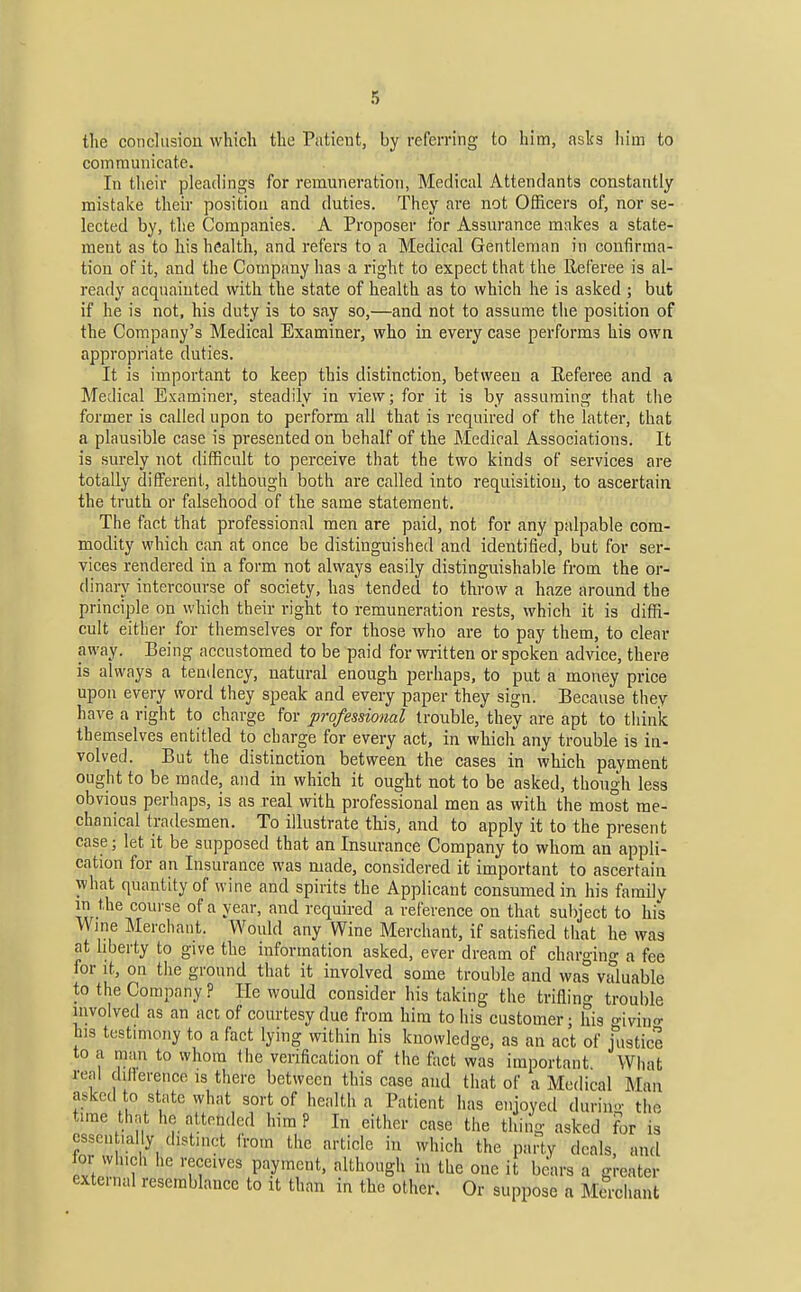 tlie conclusion which the Patient, by referring to him, asks him to communicate. In their pleadings for remuneration, Medical Attendants constantly mistake their position and duties. They are not Officers of, nor se- lected by, the Companies. A Proposer for Assurance makes a state- ment as to his health, and refers to a Medical Gentleman in confirma- tion of it, and the Company has a right to expect that the Referee is al- ready acquainted with the state of health as to which he is asked ; but if he is not, his duty is to say so,—and not to assume the position of the Company's Medical Examiner, who in every case performs his own appropriate duties. It is important to keep this distinction, between a Referee and a Medical Examiner, steadily in view; for it is by assuming that the former is called upon to perform all that is required of the latter, that a plausible case is presented on behalf of the Medical Associations. It is surely not difficult to perceive that the two kinds of services are totally different, although both are called into requisition, to ascertain the truth or falsehood of the same statement. The fact that professional men are paid, not for any palpable com- modity which can at once be distinguished and identified, but for ser- vices rendered in a form not always easily distinguishable from the or- dinary intercourse of society, has tended to throw a haze around the principle on which their right to remuneration rests, which it is diffi- cult either for themselves or for those who are to pay them, to clear away. Being accustomed to be paid for wi-itten or spoken advice, there is always a tendency, natural enough perhaps, to put a money price upon every word they speak and every paper they sign. Because they have a right to charge for professional trouble, they are apt to think themselves entitled to charge for every act, in which any trouble is in- volved. But the distinction between the cases in which payment ought to be made, and in which it ought not to be asked, though less obvious perhaps, is as real with professional men as with the most me- chanical tradesmen. To illustrate tliis, and to apply it to the present case; let it be supposed that an Insurance Company to whom an appli- cation for an Insurance was made, considered it important to ascertain what quantity of wine and spirits the Applicant consumed in his family in the course of a year, and required a reference on that subject to his Wine Merchant. Would any Wine Merchant, if satisfied that he was at liberty to give the information asked, ever dream of charging a fee for It, on the ground that it involved some trouble and was valuable to the Company ? He would consider his taking the trifling trouble involved as an act of courtesy due from him to his customer; his o-ivino- tis testimony to a fact lying within his knowledge, as an act of Uistice to a man to whom the verification of the fact was important What real dillerence is there between this case and that of a Medical Man asked to state what sort of health a Patient has enjoyed durin- the time thnt he attended him P In either case the thing asked for is essen ,al y distinct from the article in which the party deals, and for winch he receives payment, although in the one it bears a greater external resemblance to it than in the other. Or suppose a Mcrcliant
