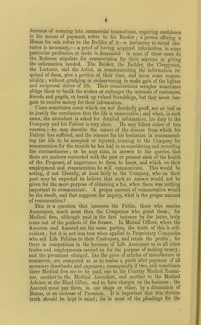 desirous of entering into commercial transactions, requiring confidence in his means of payment, refers to his Banker ; a person offering a House for sale refers to the Builder of it—a testimony to moral cha- racter is necessary,— a proof of having acquired information in some particular j^rofession or trade is demanded : in none of these cases do the Referees stipulate for remuneration for their services in giving the information needed. The Banker, the Builder, the Clergyman the Lecturer, and the Artist, in communicating the information re- quired of them, give a portion of their time, and incur some respon- sibility ; without grudging or endeavouring to make gain of the lighter and reciprocal duties of life. Their conscientious scruples sometimes oblige them to baulk the wishes or endanger the interests of customers, friends and pupils, or break up valued friendships, but they ne^er bar- gain to receive money for their information. Cases sometimes occur which are not decidedly good, iior so bad as to justify the conclusion that the life is unassurable; and when, in such cases, the attendant is asked for detailed information, his duty to the Company and his Patient is very clear. He may follow either of two courses,—he may describe the nature of the disease from which his Patient has suffered, and the reasons for his hesitation in recommend- ing the life to be accepted or rejected, trusting to the Company for remuneration for the trouble he has had in re-considering and recording the circumstances; or he may state, in answer to the queries, that there are matters connected with the past or present state of the health of the Proposer, of importance to them to know, and which on their employment and remuneration he will communicate. This would be acting, if not liberally, at least fairly to the Company, who on their part may be expected to believe that such an answer would not be given for the mere purpose of obtaining a fee, when there was nothing important to communicate. A proper amount of remuneration woidd be the result, and that suggests the inquiry, what is the proper amount of remuneration ? This is a question that interests the Public, those who receive Assurances, much more than the Companies who grant them; for Medical fees, although paid in the first instance by the latter, truly come out of the pockets of the former. In Mutual Offices, where the Assurers and Assured are the same pai'ties, the truth of this is self- evident ; but it is not less true when applied to Proprietary Companies who sell Life Policies to their Customers, and retain the profits; for there is competition in the business of Life Assurance as in all other trades and employments carried on for the purpose of making money; and the premiums charged, like the price of articles of manufacture or commerce, are computed so as to realise a profit after payment of all necessary drawbacks and expenses ; consequently if two, and sometimes three Medical fees are to be paid, one to the Country Medical Exami- ner, another to the Medical Attendant, and another to the Medical Adviser at the Head Office, and to form charges on the business; the Assured must pay them, in one shape or other, by a diminution of Bonus, or an increase of Premium. It is important that this obvious truth should be kept in mind; for in most of the pleadings for the