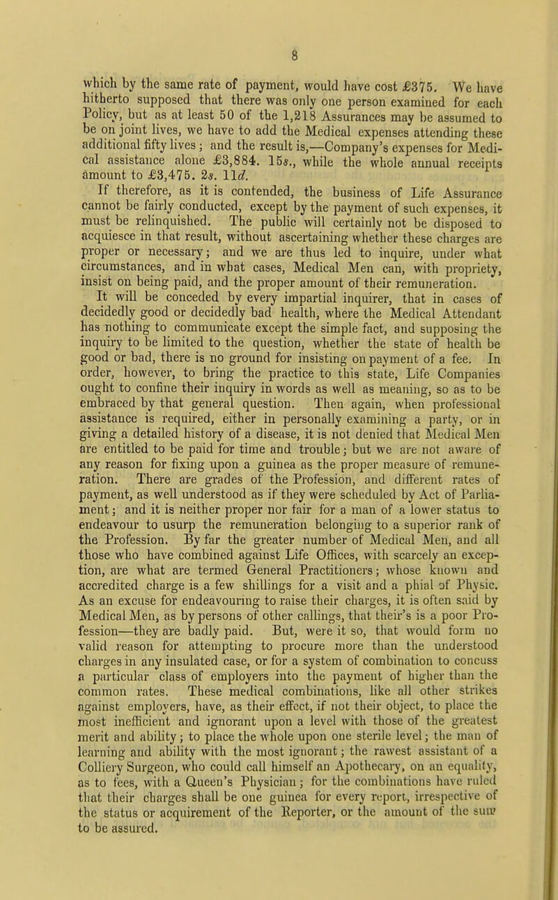 which by the same rate of payment, would have cost £375. We have hitherto supposed that there was only one person examined for each Policy, but as at least 50 of the 1,218 Assurances may be assumed to be on joint lives, we have to add the Medical expenses attending these additional fifty lives; and the result is,—Company's expenses for Medi- cal assistance alone £3,884. 15«., while the whole annual receipts amount to £3,475. 2«. lid. If therefore, as it is contended, the business of Life Assurance cannot be fairly conducted, except by the payment of such expenses, it must be relinquished. The public will certainly not be disposed to acquiesce in that result, without ascertaining whether these charges are proper or necessary ; and we are thus led to inquire, under what circumstances, and in what cases, Medical Men can, with propriety, insist on being paid, and the proper amount of their remuneration. It will be conceded by every impartial inquirer, that in cases of decidedly good or decidedly bad health, where the Medical Attendant has nothing to communicate except the simple fact, and supposing the inquii-y to be limited to the question, whether the state of health be good or bad, there is no ground for insisting on payment of a fee. In order, however, to bring the practice to this state. Life Companies ought to confine their inquiry in words as well as meaning, so as to be embraced by that general question. Then again, when professional assistance is required, either in personally examining a party, or in giving a detailed history of a disease, it is not denied that Medical Men are entitled to be paid for time and trouble; but we are not aware of any reason for fixing upon a guinea as the proper measure of remune- ration. There are grades of the Profession, and difi'ereut rates of payment, as well understood as if they were scheduled by Act of Parlia- ment ; and it is neither proper nor fair for a man of a lower status to endeavour to usurp the remuneration belonging to a superior rank of the Profession. By far the greater number of Medical Men, and all those who have combined against Life Ofiices, with scarcely an excep- tion, are what are termed General Practitioners; whose known and accredited charge is a few shillings for a visit and a phial of Physic. As an excuse for endeavouring to raise their charges, it is often said by Medical Men, as by persons of other caUings, that their's is a poor Pro- fession—they are badly paid. But, were it so, that would form no valid reason for attempting to procure more than the understood charges in any insulated case, or for a system of combination to concuss a particular class of employers into the payment of higher than the common rates. These medical combiuations, like all other strikes against employers, have, as their effect, if not their object, to place the most inefficient and ignorant upon a level with those of the greatest merit and ability; to place the whole upon one sterile level; the man of learning and ability with the most ignorant; the rawest assistant of a Colliery Surgeon, who could call himself an Apothecary, on an equality, as to fees, with a Queen's Physician; for the combinations have ruled that their charges shall be one guinea for every report, irrespective of the status or acquirement of the lleporter, or the amount of the sun? to be assured.