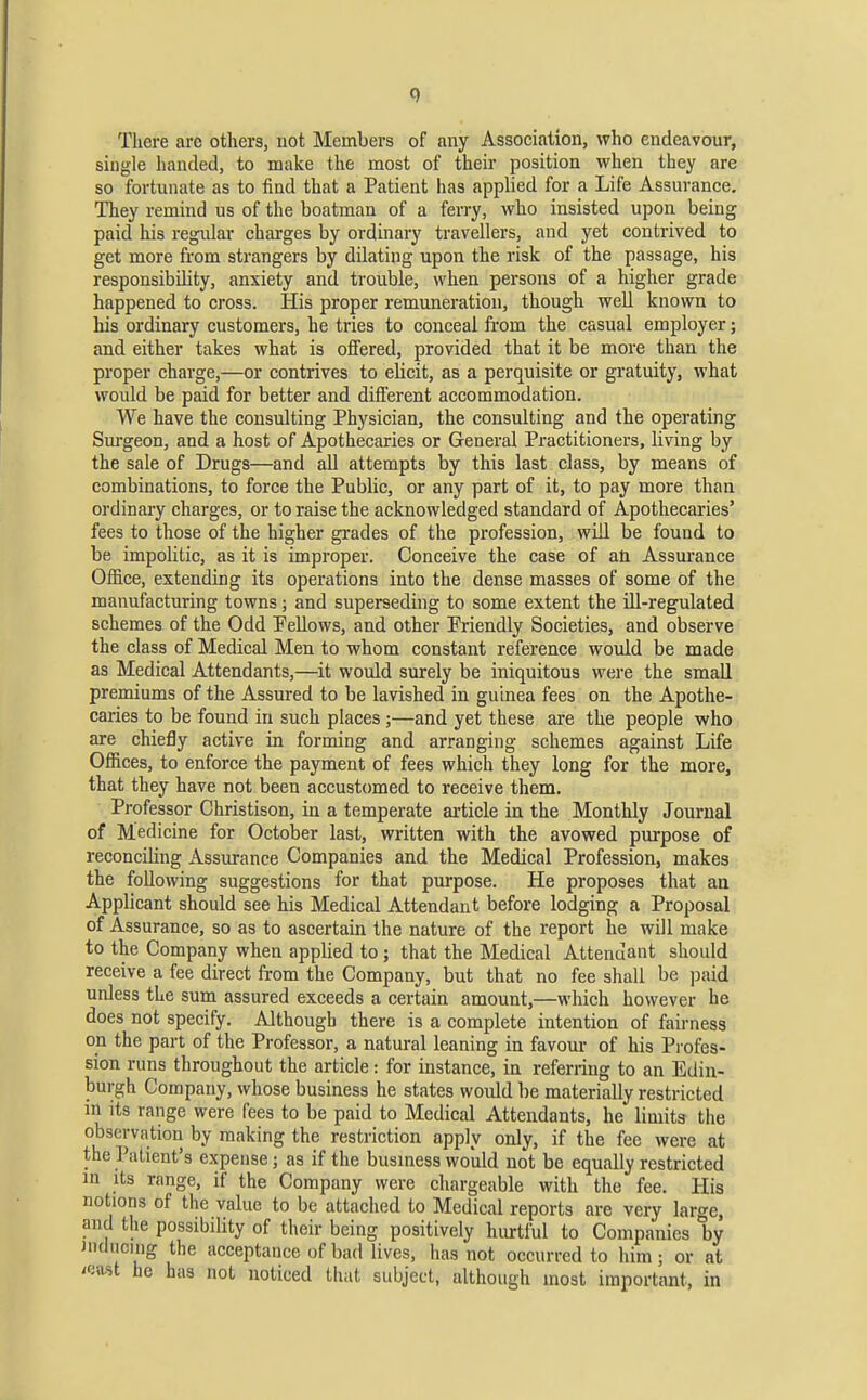 There arc others, uot Members of any Association, who endeavour, single handed, to make the most of their position when they are so fortunate as to find that a Patient has applied for a Life Assurance. They remind us of the boatman of a ferry, who insisted upon being paid his regular charges by ordinary travellers, and yet contrived to get more from strangers by dilating upon the risk of the passage, his responsibility, anxiety and trouble, when persons of a higher grade happened to cross. His proper remuneration, though well known to his ordinary customers, he tries to conceal from the casual employer; and either takes what is offered, provided that it be more than the proper charge,—or contrives to elicit, as a perquisite or gratuity, what would be paid for better and diflerent accommodation. We have the consulting Physician, the consulting and the operating Sm-geon, and a host of Apothecaries or General Practitioners, living by the sale of Drugs—and all attempts by this last class, by means of combinations, to force the Public, or any part of it, to pay more than ordinary charges, or to raise the acknowledged standard of Apothecaries' fees to those of the higher grades of the profession, will be found to be impolitic, as it is improper. Conceive the case of an Assurance Office, extending its operations into the dense masses of some of the manufacturing towns; and superseding to some extent the ill-regulated schemes of the Odd Pellows, and other Friendly Societies, and observe the class of Medical Men to whom constant reference would be made as Medical Attendants,—it would surely be iniquitous were the small premiums of the Assured to be lavished in guinea fees on the Apothe- caries to be found in such places;—and yet these are the people who are chiefly active in forming and arranging schemes against Life Offices, to enforce the payment of fees which they long for the more, that they have not been accustomed to receive them. Professor Christison, in a temperate article in the Monthly Journal of Medicine for October last, written with the avowed purpose of reconciling Assurance Companies and the Medical Profession, makes the following suggestions for that purpose. He proposes that an Applicant should see his Medical Attendant before lodging a Proposal of Assurance, so as to ascertain the nature of the report he will make to the Company when applied to ; that the Medical Attenuant should receive a fee direct from the Company, but that no fee shall be j^aid unless the sum assured exceeds a certain amount,—which however he does not specify. Although there is a complete intention of fairness on the part of the Professor, a natural leaning in favour of his Pi'ofes- sion runs throughout the article: for instance, in referring to an Edin- burgh Company, whose business he states would be materially restricted m its range were fees to be paid to Medical Attendants, he limits the observation by making the restriction apply only, if the fee were at the Patient's expense; as if the busmess would not be equally restricted in Its range, if the Company were chargeable with the fee. His notions of the value to be attached to Medical reports are very large, and the possibility of their being positively hurtful to Companies by inducing the acceptance of bad lives, has not occurred to him; or at /oust he has not noticed that subject, although most important, in