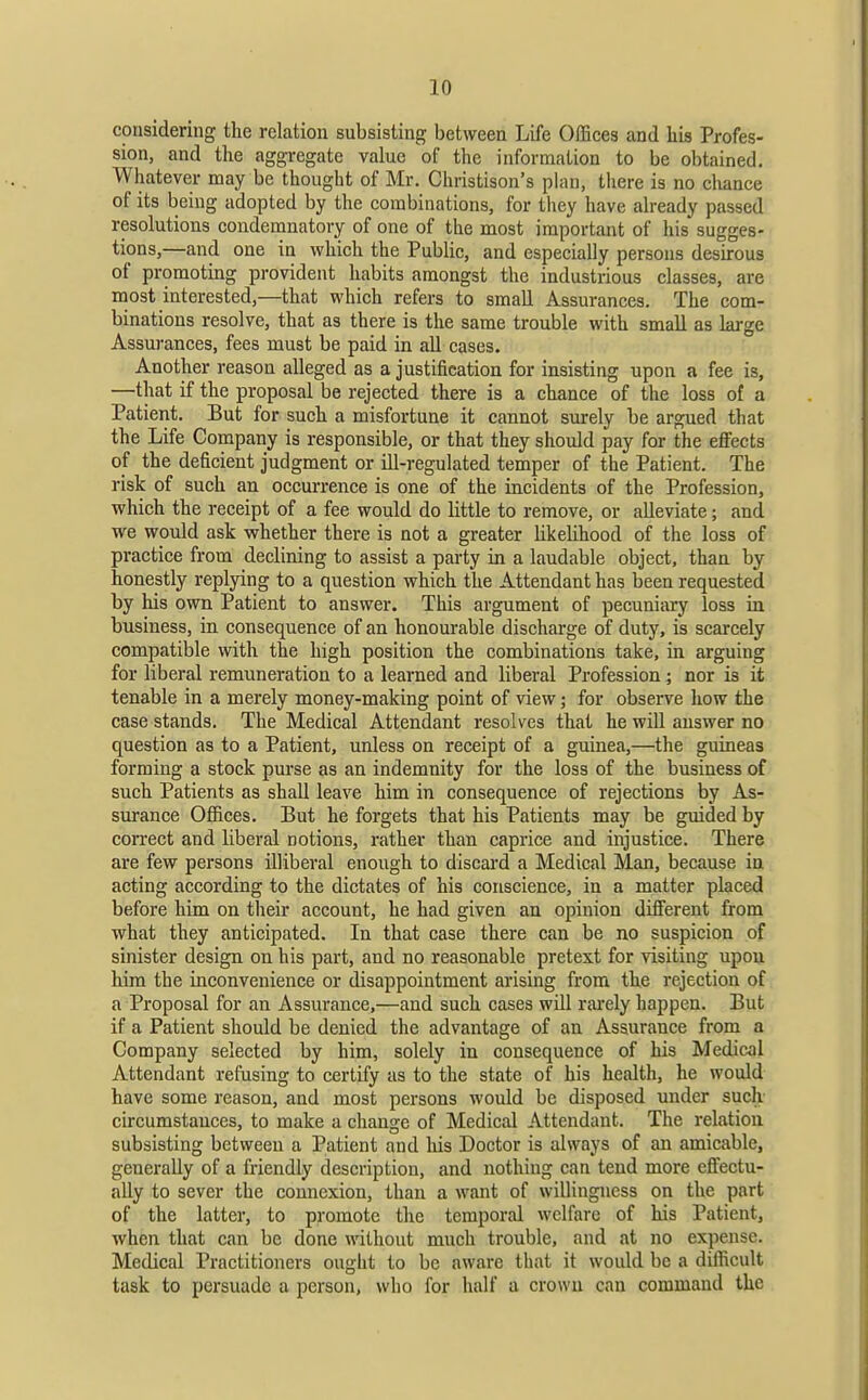 considering the relation subsisting between Life Offices and his Profes- sion, and the aggregate value of the information to be obtained. Whatever may be thought of Mr. Christison's plan, there is no cliance of its being adopted by the combinations, for they have already passed resolutions condemnatory of one of the most important of his sugges- tions,—and one in which the Public, and especially persons desirous of promoting provident habits amongst the industrious classes, are most interested,—that which refers to small Assurances. The com- binations resolve, that as there is the same trouble with small as large Assurances, fees must be paid in all cases. Another reason alleged as a justification for insisting upon a fee is, —that if the proposal be rejected there is a chance of the loss of a Patient. But for such a misfortune it cannot surely be argued that the Life Company is responsible, or that they should pay for the effects of the deficient judgment or ill-regulated temper of the Patient. The risk of such an occurrence is one of the incidents of the Profession, which the receipt of a fee would do little to remove, or alleviate; and we would ask whether there is not a greater likelihood of the loss of practice from declining to assist a party in a laudable object, than by honestly replying to a question which the Attendant has been requested by his own Patient to answer. This argument of pecuniary loss in business, in consequence of an honourable discharge of duty, is scarcely compatible with the high position the combinations take, in arguing for liberal remuneration to a learned and liberal Profession; nor is 5 tenable in a merely money-making point of view; for observe how the case stands. The Medical Attendant resolves that he will answer no question as to a Patient, unless on receipt of a guinea,—the guineas forming a stock purse as an indemnity for the loss of the business of such Patients as shall leave him in consequence of rejections by As- surance Offices. But he forgets that his Patients may be guided by connect and liberal notions, rather than caprice and injustice. There are few persons illiberal enough to discard a Medical Man, because in acting according to the dictates of his conscience, in a matter placed before him on their account, he had given an opinion diflferent from what they anticipated. In that case there can be no suspicion .of sinister design on his part, and no reasonable pretext for visiting upon him the inconvenience or disappointment arising from the rejection of a Proposal for an Assurance,—and such cases will rai*ely happen. But if a Patient should be denied the advantage of an Assurance from a Company selected by him, solely in consequence of his Medical Attendant refusing to certify as to the state of his health, he would have some reason, and most persons would be disposed under such- circumstances, to make a change of Medical Attendant. The relation subsisting between a Patient and his Doctor is always of an amicable, generally of a friendly description, and nothing can tend more effectu- ally to sever the connexion, than a want of willingness on the part of the latter, to promote the temporal welfare of his Patient, when that can be done without much trouble, and at no expense. Medical Practitioners ought to be aware that it would be a difficult task to persuade a person, who for half a crown can command the