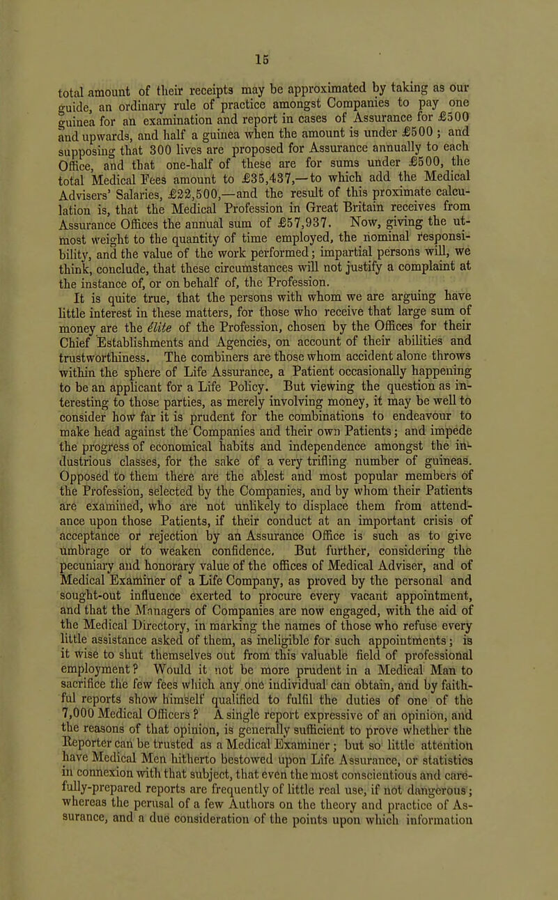 total amount of tlieir receipts may be approximated by taking as our •uide, an ordinaiy rule of practice amongst Companies to pay one guinea for an examination and report in cases of Assurance for £300 and upwards, and half a guinea when the amount is under £500 ; and supposing that 300 lives are proposed for Assurance annually to each Office, and that one-half of these are for sums under £500, the total Medical Tees amount to £35,437,—to which add the Medical Advisers' Salaries, £22,500,—and the result of this proximate calcu- lation is, that the Medical Profession in Great Britain receives from Assurance Offices the annual sum of £57,937. Now, giving the ut- most weight to the quantity of time employed, the nominal I'esponsi- bility, and the value of the work performed; impartial persons will, we think, conclude, that these circumstances will not justify a complaint at the instance of, or on behalf of. the Profession. It is quite true, that the persons with whom we are arguing have little interest in these matters, for those who receive that large sum of money are the ilite of the Profession, chosen by the Offices for their Chief Establishments and Agencies, on account of their abilities and trustworthiness. The combiners are those whom accident alone throws within the sphere of Life Assm'ance, a Patient occasionally happening to be an applicant for a Life Policy. But viewing the question as in- teresting to those parties, as merely involving money, it may be well to consider how far it is prudent for the combinations to endeavour to make head against the Companies and their own Patients; and impede the progress of economical habits and independence amongst the in- dustrious classes, for the sake of a very trifling number of guineas. Opposed to them there are the ablest and most popular members of the Profession, selected by the Companies, and by whom their Patients ar6 examined, who are not unlikely to displace them frdm attend- ance upon those Patients, if their conduct at an important crisis of acceptance of rejection by an Assurance Office is such as to give umbrage or to weaken confidence. But further, considering the pecuniary and honorary value of the offices of Medical Adviser, and of Medical Examiner of a Life Company, as proved by the personal and sought-out influence exerted to procm'e every vacant appointment, and that the Mnnagers of Companies are now engaged, with the aid of the Medical Directory, in marking the names of those who refuse every little assistance asked of them, as ineligible for such appointments; is it wise to shut themselves out from this valuable field of professional employment ? Would it not be more prudent in a Medical Man to sacrifice the few fees wliich any one individual'can obtain, and by faith- ful reports show himself qualified to fulfil the duties of one of the 7,000 Medical Officers ? A single report expressive of an opinion, and the reasons of that opinion, is generally sufficient to prove whether the Eeporter can be trusted as a Medical Examiner; but so little attention have Medical Men hitherto bestowed upon Life Assurance, or statistics in connexion with that subject, that even the most conscientious and care- fully-prepared reports are frequently of little real use, if not dangerous ; whereas the perusal of a few Authors on the theory and practice of As- surance, and a due consideration of the points upon which information
