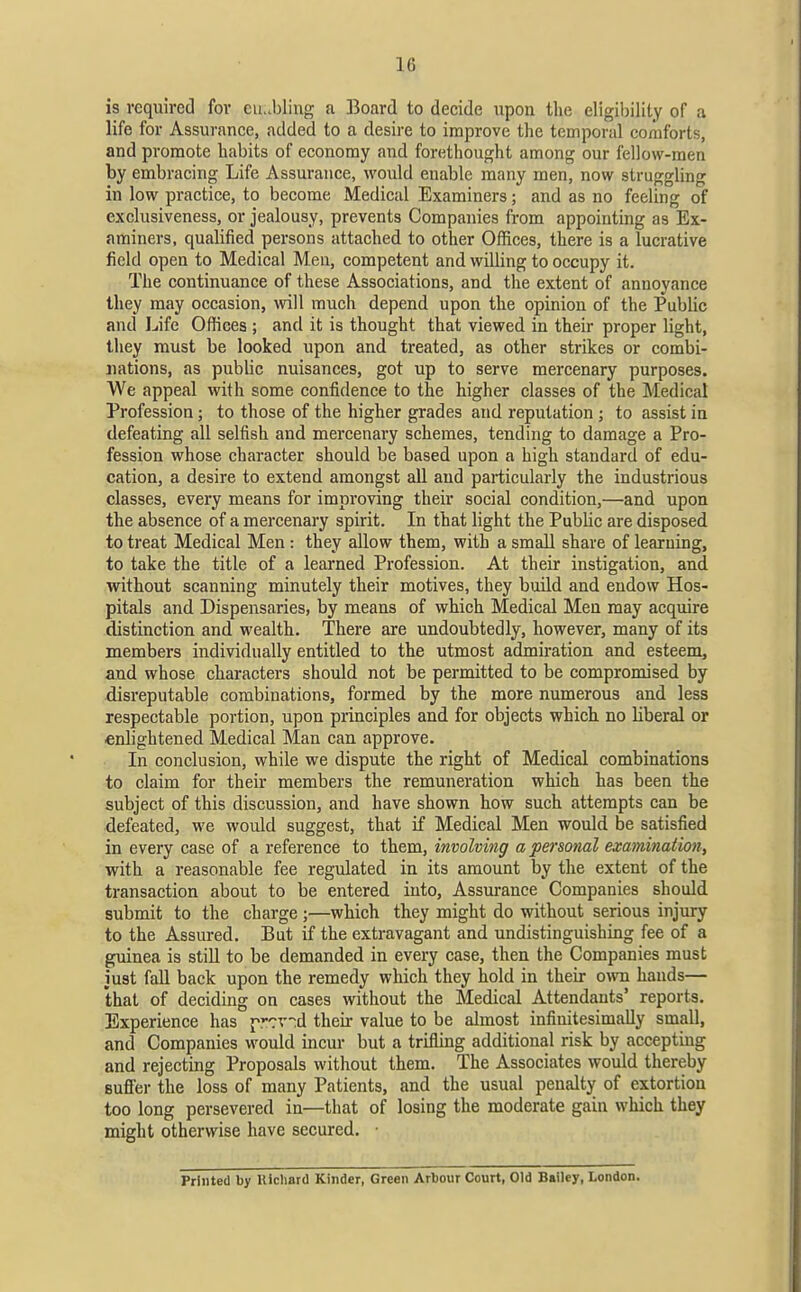 is required for cu..bling a Board to decide upon the eligibility of a life for Assurance, added to a desire to improve the temporal comforts, and promote habits of economy and forethought among our fellow-men by embracing Life Assurance, would enable many men, now struggling in low practice, to become Medical Examiners; and as no feeling of exclusiveness, or jealousy, prevents Companies from appointing as Ex- aminers, qualified persons attached to other Offices, there is a lucrative field open to Medical Men, competent and willing to occupy it. The continuance of these Associations, and the extent of annoyance they may occasion, mil much depend upon the opinion of the Public and Life Offices ; and it is thought that viewed in their proper light, they must be looked upon and treated, as other strikes or combi- nations, as public nuisances, got up to serve mercenary purposes. We appeal with some confidence to the higher classes of the Medical Profession; to those of the higher grades and reputation; to assist in defeating all selfish and mercenary schemes, tending to damage a Pro- fession whose character should be based upon a high standard of edu- cation, a desire to extend amongst all and particularly the industrious classes, every means for improving their social condition,—and upon the absence of a mercenary spirit. In that light the Public are disposed to treat Medical Men: they allow them, with a small share of learning, to take the title of a learned Profession. At their instigation, and without scanning minutely their motives, they build and endow Hos- pitals and Dispensaries, by means of which Medical Men may acquire distinction and wealth. There are undoubtedly, however, many of its members individually entitled to the utmost admiration and esteem, and whose characters should not be permitted to be compromised by disreputable combinations, formed by the more numerous and less respectable portion, upon principles and for objects which no liberal or enlightened Medical Man can approve. In conclusion, while we dispute the right of Medical combinations to claim for their members the remuneration which has been the subject of this discussion, and have shown how such attempts can be defeated, we would suggest, that if Medical Men would be satisfied in every case of a reference to them, involving a personal examination, with a reasonable fee regulated in its amount by the extent of the transaction about to be entered into. Assurance Companies should submit to the charge;—which they might do without serious injury to the Assured. But if the extravagant and undistinguishing fee of a guinea is still to be demanded in every case, then the Companies must just fall back upon the remedy which they hold in their o^vn hands— that of deciding on cases without the Medical Attendants' reports. Experience has j-r'rv-^d their value to be almost infiuitesimally small, and Companies would incur but a trifling additional risk by accepting and rejecting Proposals without them. The Associates would thereby sufler the loss of many Patients, and the usual penalty of extortion too long persevered in—that of losing the moderate gain which they might otherwise have secured. • Printed by lUcharO Kinder, Green Arbour Court, Old Bailey, London.