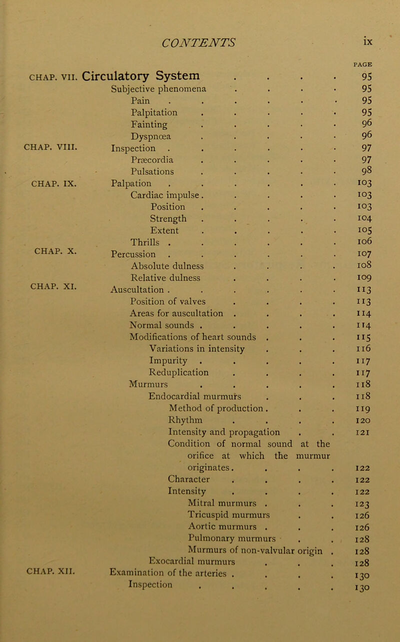 PAGE CHAP. VII. Circulatory System 95 Subjective phenomena 95 Pain .... 95 Palpitation 95 Fainting 96 Dyspnoea 96 CHAP. VIII. Inspection .... 97 Prsecordia 97 Pulsations 98 CHAP. IX. Palpation .... 103 Cardiac impulse. 103 Position 103 Strength 104 Extent 105 Thrills .... 106 CHAP. X. Percussion .... 107 Absolute dulness 108 Relative dulness 109 CHAP. XI. Auscultation .... 113 Position of valves 113 Areas for auscultation . 114 Normal sounds . 114 Modifications of heart sounds . ”5 Variations in intensity 116 Impurity 117 Reduplication 117 Murmurs 118 Endocardial murmurs 118 Method of production. 119 Rhythm 120 Intensity and propagation 121 Condition of normal sound at the orifice at which the murmur originates. • . 122 Character • . 122 Intensity . 122 Mitral murmurs . • . 123 Tricuspid murmurs 126 Aortic murmurs . , , 126 Pulmonary murmurs • • 128 Murmurs of non-valvular origin . 128 Exocardial murmurs 128 CHAP. XII. Examination of the arteries . 130 Inspection • 130