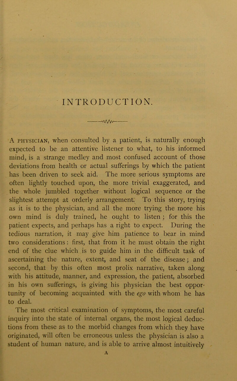INTRODUCTION. wvw A physician, when consulted by a patient, is naturally enough expected to be an attentive listener to what, to his informed mind, is a strange medley and most confused account of those deviations from health or actual sufferings by which the patient has been driven to seek aid. The more serious symptoms are often lightly touched upon, the more trivial exaggerated, and the whole jumbled together without logical sequence or the slightest attempt at orderly arrangement. To this story, trying as it is to the physician, and all the more trying the more his own mind is duly trained, he ought to listen ; for this the patient expects, and perhaps has a right to expect. During the tedious narration, it may give him patience to bear in mind two considerations: first, that from it he must obtain the right end of the clue which is to guide him in the difficult task of ascertaining the nature, extent, and seat of the disease; and second, that by this often most prolix narrative, taken along with his attitude, manner, and expression, the patient, absorbed in his own sufferings, is giving his physician the best oppor- tunity of becoming acquainted with the ego with whom he has to deal. The most critical examination of symptoms, the most careful inquiry into the state of internal organs, the most logical deduc- tions from these as to the morbid changes from which they have originated, will often be erroneous unless the physician is also a student of human nature, and is able to arrive almost intuitively A