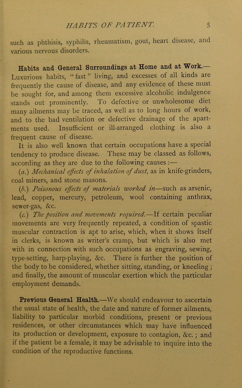 such as phthisis, syphilis, rheumatism, gout, heart disease, and various nervous disorders. Habits and General Surroundings at Home and at Work.— Luxurious habits, “ fast ” living, and excesses of all kinds are frequently the cause of disease, and any evidence of these must be sought for, and among them excessive alcoholic indulgence stands out prominently. To defective or unwholesome diet many ailments may be traced, as well as to long hours of work, and to the bad ventilation or defective drainage of the apart- ments used. Insufficient or ill-arranged clothing is also a frequent cause of disease. It is also well known that certain occupations have a special tendency to produce disease. These may be classed as follows, according as they are due to the following causes :— (a.) Mechanical effects of inhalation of dust, as in knife-grinders, coal miners, and stone masons. (b.) Poisonous effects of materials worked in—such as arsenic, lead, copper, mercury, petroleum, wool containing anthrax, sewer-gas, &c. (c.) The position and movements required.—If certain peculiar movements are very frequently repeated, a condition of spastic muscular contraction is apt to arise, which, when it shows itself in clerks, is known as writer’s cramp, but which is also met with in connection with such occupations as engraving, sewing, type-setting, harp-playing, &c. There is further the position of the body to be considered, whether sitting, standing, or kneeling ; and finally, the amount of muscular exertion which the particular employment demands. Previous General Health.—We should endeavour to ascertain the usual state of health, the date and nature of former ailments, liability to particular morbid conditions, present or previous residences, or other circumstances which may have influenced its production or development, exposure to contagion, &c.; and if the patient be a female, it may be advisable to inquire into the condition of the reproductive functions.