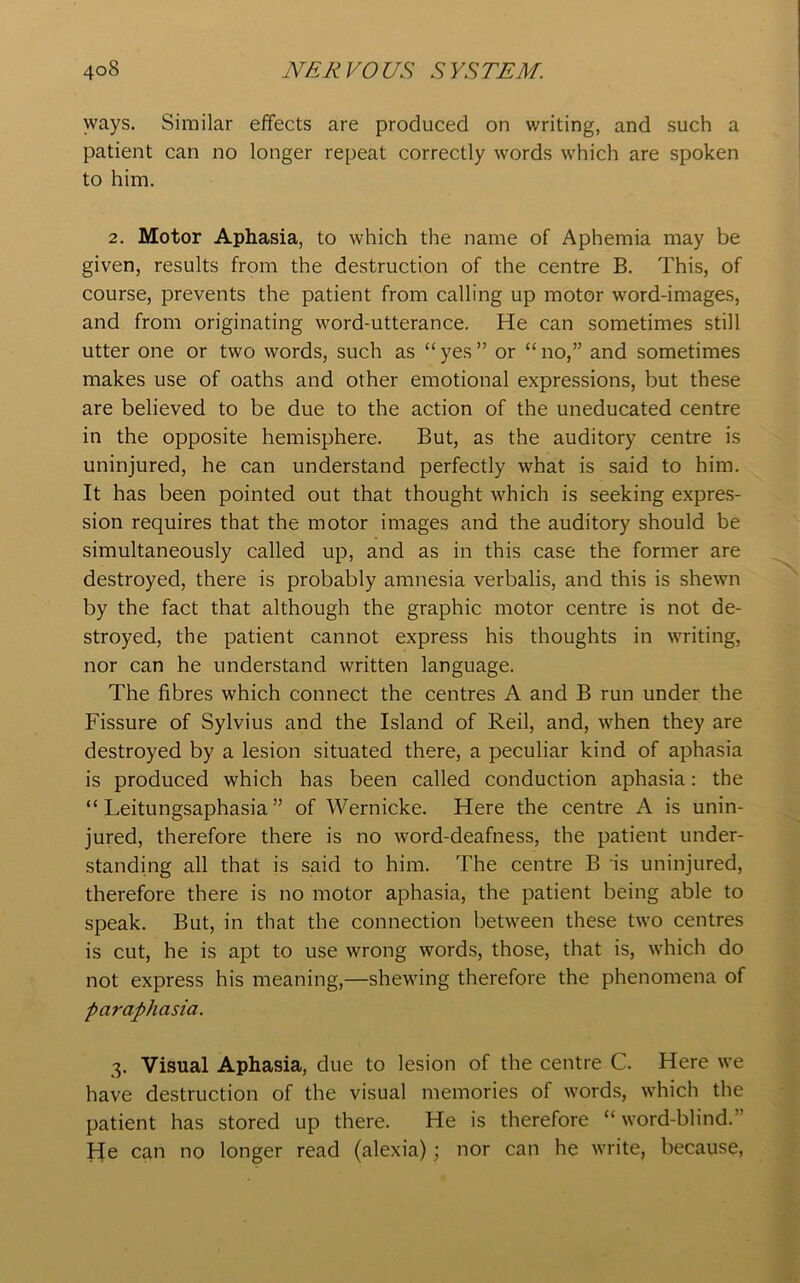 ways. Similar effects are produced on writing, and such a patient can no longer repeat correctly words which are spoken to him. 2. Motor Aphasia, to which the name of Aphemia may be given, results from the destruction of the centre B. This, of course, prevents the patient from calling up motor word-images, and from originating word-utterance. He can sometimes still utter one or two words, such as “yes” or “no,” and sometimes makes use of oaths and other emotional expressions, but these are believed to be due to the action of the uneducated centre in the opposite hemisphere. But, as the auditory centre is uninjured, he can understand perfectly what is said to him. It has been pointed out that thought which is seeking expres- sion requires that the motor images and the auditory should be simultaneously called up, and as in this case the former are destroyed, there is probably amnesia verbalis, and this is shewn by the fact that although the graphic motor centre is not de- stroyed, the patient cannot express his thoughts in writing, nor can he understand written language. The fibres which connect the centres A and B run under the Fissure of Sylvius and the Island of Reil, and, when they are destroyed by a lesion situated there, a peculiar kind of aphasia is produced which has been called conduction aphasia: the “ Leitungsaphasia ” of Wernicke. Here the centre A is unin- jured, therefore there is no word-deafness, the patient under- standing all that is said to him. The centre B is uninjured, therefore there is no motor aphasia, the patient being able to speak. But, in that the connection between these two centres is cut, he is apt to use wrong words, those, that is, which do not express his meaning,—shewing therefore the phenomena of paraphasia. 3. Visual Aphasia, due to lesion of the centre C. Here we have destruction of the visual memories of words, which the patient has stored up there. He is therefore “word-blind.” F[e can no longer read (alexia); nor can he write, because,