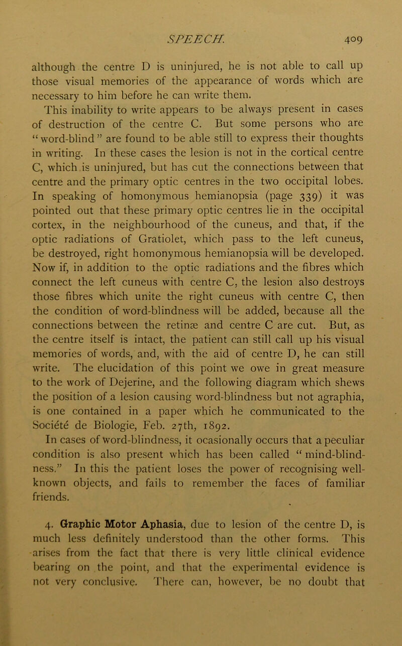 although the centre D is uninjured, he is not able to call up those visual memories of the appearance of words which are necessary to him before he can write them. This inability to write appears to be always present in cases of destruction of the centre C. But some persons who are “word-blind” are found to be able still to express their thoughts in writing. In these cases the lesion is not in the cortical centre C, which is uninjured, but has cut the connections between that centre and the primary optic centres in the two occipital lobes. In speaking of homonymous hemianopsia (page 339) it was pointed out that these primary optic centres lie in the occipital cortex, in the neighbourhood of the cuneus, and that, if the optic radiations of Gratiolet, which pass to the left cuneus, be destroyed, right homonymous hemianopsia will be developed. Now if, in addition to the optic radiations and the fibres which connect the left cuneus with centre C, the lesion also destroys those fibres which unite the right cuneus with centre C, then the condition of word-blindness will be added, because all the connections between the retinge and centre C are cut. But, as the centre itself is intact, the patient can still call up his visual memories of words, and, with the aid of centre D, he can still write. The elucidation of this point we owe in great measure to the work of Dejerine, and the following diagram which shews the position of a lesion causing word-blindness but not agraphia, is one contained in a paper which he communicated to the Society de Biologie, Feb. 27th, 1892. In cases of word-blindness, it ocasionally occurs that a peculiar condition is also present which has been called “ mind-blind- ness.” In this the patient loses the power of recognising well- known objects, and fails to remember the faces of familiar friends. 4. Graphic Motor Aphasia, due to lesion of the centre D, is much less definitely understood than the other forms. This arises from the fact that there is very little clinical evidence bearing on the point, and that the experimental evidence is not very conclusive. There can, however, be no doubt that