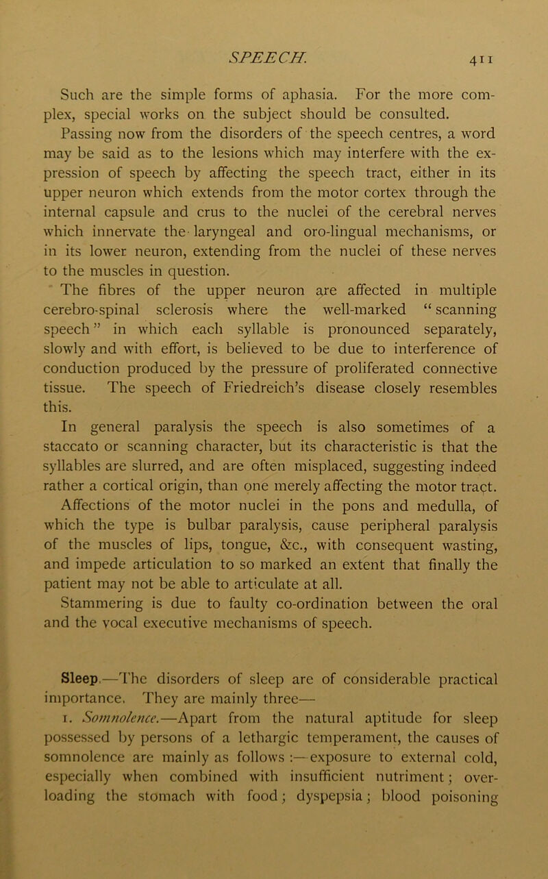 Such are the simple forms of aphasia. For the more com- plex, special works on the subject should be consulted. Passing now from the disorders of the speech centres, a word may be said as to the lesions which may interfere with the ex- pression of speech by affecting the speech tract, either in its upper neuron which extends from the motor cortex through the internal capsule and crus to the nuclei of the cerebral nerves which innervate the-laryngeal and oro-lingual mechanisms, or in its lower neuron, extending from the nuclei of these nerves to the muscles in question. The fibres of the upper neuron are affected in multiple cerebro-spinal sclerosis where the well-marked “ scanning speech ” in which each syllable is pronounced separately, slowly and with effort, is believed to be due to interference of conduction produced by the pressure of proliferated connective tissue. The speech of Friedreich’s disease closely resembles this. In general paralysis the speech is also sometimes of a staccato or scanning character, but its characteristic is that the syllables are slurred, and are often misplaced, suggesting indeed rather a cortical origin, than one merely affecting the motor tract. Affections of the motor nuclei in the pons and medulla, of which the type is bulbar paralysis, cause peripheral paralysis of the muscles of lips, tongue, &c., with consequent wasting, and impede articulation to so marked an extent that finally the patient may not be able to articulate at all. Stammering is due to faulty co-ordination between the oral and the vocal executive mechanisms of speech. Sleep.—The disorders of sleep are of considerable practical importance. They are mainly three— 1. Somnolence.—Apart from the natural aptitude for sleep possessed by persons of a lethargic temperament, the causes of somnolence are mainly as follows :—exposure to external cold, especially when combined with insufficient nutriment; over- loading the stomach with food; dyspepsia; blood poisoning