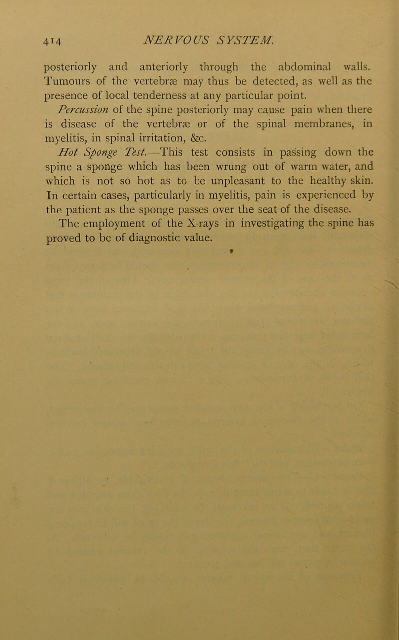 posteriorly and anteriorly through the abdominal walls. Tumours of the vertebrae may thus be detected, as well as the presence of local tenderness at any particular point. Percussioti of the spine posteriorly may cause pain when there is disease of the vertebrae or of the spinal membranes, in myelitis, in spinal irritation, &c. Hot Sponge Test.—This test consists in passing down the spine a sponge which has been wrung out of warm water, and which is not so hot as to be unpleasant to the healthy skin. In certain cases, particularly in myelitis, pain is experienced by the patient as the sponge passes over the seat of the disease. The employment of the X-rays in investigating the spine has proved to be of diagnostic value.
