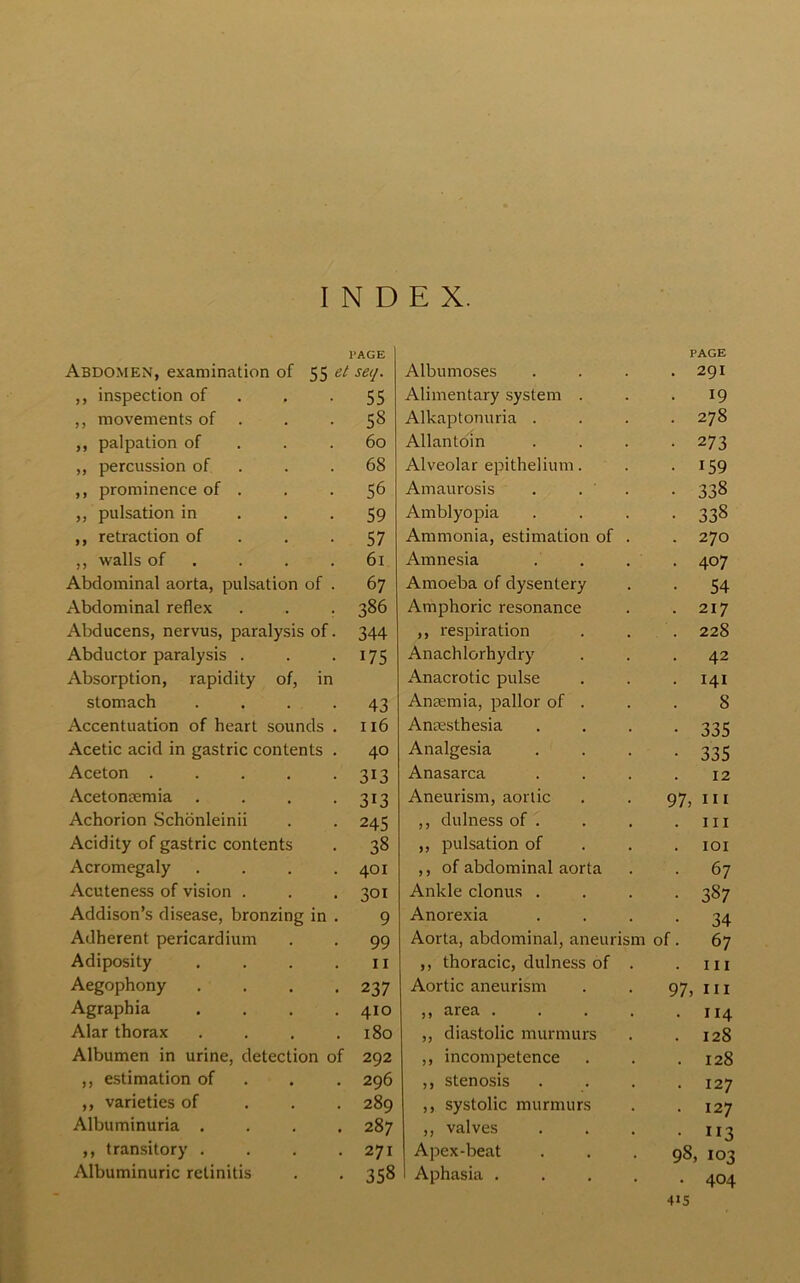 INDEX. PAGE Abdomen, examination of 55 et seq. ,, inspection of . -55 ,, movements of . .58 ,, palpation of . .60 ,, percussion of. . . 68 ,, prominence of . . . 56 ,, pulsation in . -59 ,, retraction of . -57 ,, walls of . . .61 Abdominal aorta, pulsation of . 67 Abdominal reflex . . . 386 Abducens, nervus, paralysis of. 344 Abductor paralysis . . .175 Absorption, rapidity of, in stomach . . . . 43 Accentuation of heart sounds . 116 Acetic acid in gastric contents . 40 Aceton 313 Acetonsemia . . . -313 Achorion Schonleinii . . 245 Acidity of gastric contents . 38 Acromegaly . . . .401 Acuteness of vision . . . 301 Addison’s disease, bronzing in . 9 Adherent pericardium . . 99 Adiposity . . . .11 Aegophony . . . .237 Agraphia .... 410 Alar thorax . . . .180 Albumen in urine, detection of 292 ,, estimation of . 296 ,, varieties of 289 Albuminuria .... 287 ,, transitory . . . .271 Albuminuric retinitis . . 358 Albumoses PAGE . 291 Alimentary system . 19 Alkaptonuria . 278 Allantoin 273 Alveolar epithelium. 159 Amaurosis . . ' . 338 Amblyopia 338 Ammonia, estimation of . 270 Amnesia 407 Amoeba of dysentery 54 Amphoric resonance 217 ,, respiration 228 Anachlorhydry 42 Anacrotic pulse 141 Anremia, pallor of . 8 Anaesthesia 335 Analgesia 335 Anasarca 12 Aneurism, aortic 97, 111 ,, dulness of . hi ,, pulsation of IOI ,, of abdominal aorta 67 Ankle clonus . 387 Anorexia 34 Aorta, abdominal, aneurism of. 67 ,, thoracic, dulness of . 111 Aortic aneurism 97, hi ,, area .... 114 ,, diastolic murmurs 128 ,, incompetence 128 ,, stenosis 127 ,, systolic murmurs 127 ,, valves 113 Apex-beat 98, 103 Aphasia .... •U5 404