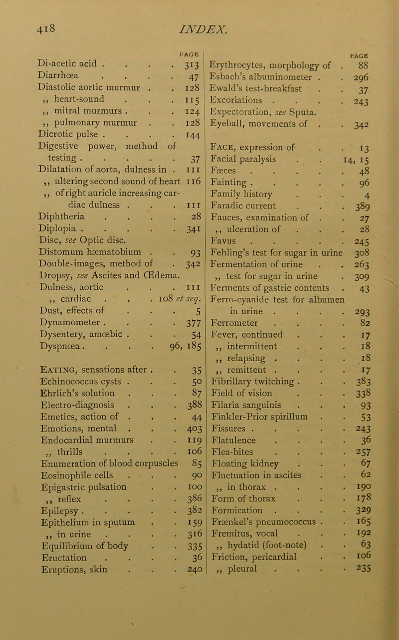 PAGE PAGE Di-acetic acid . 313 Erythrocytes, morphology of 88 Diarrhoea 47 Esbach’s albuminometer . 296 Diastolic aortic murmur . 128 Ewald’s test-breakfast 37 ,, heart-sound ns Excoriations . 243 ,, mitral murmurs . 124 Expectoration, see Sputa. ,, pulmonary murmur 128 Eyeball, movements of . 342 Dicrotic pulse . 144 Digestive power, method of Face, expression of 13 testing .... 37 Facial paralysis 14, 15 Dilatation of aorta, dulness in . hi Freces .... 48 ,, altering second sound of heart 116 Fainting .... 96 ,, of right auricle increasing car- Family history 4 diac dulness . . hi Faradic current 389 Diphtheria . 28 Fauces, examination of . 27 Diplopia .... . 34i ,, ulceration of 28 Disc, see Optic disc. Favus .... 245 Distomum haematobium . . 93 Fehling’s test for sugar in urine 308 Double-images, method of . 342 Fermentation of urine 263 Dropsy, see Ascites and (Edema. ,, test for sugar in urine 309 Dulness, aortic . hi Ferments of gastric contents 43 ,, cardiac 108 et seq. Ferro-cyanide test for albumen Dust, effects of . 5 in urine . 293 Dynamometer . . 377 Ferrometer 82 Dysentery, amoebic . . 54 Fever, continued 17 Dyspnoea. . . 96, 185 ,, intermittent 18 ,, relapsing . 18 Eating, sensations after . 35 ,, remittent . 17 Echinococcus cysts . 50 Fibrillary twitching . 383 Ehrlich’s solution 87 Field of vision 338 Electro-diagnosis 388 Filaria sanguinis 93 Emetics, action of . 44 Finkler-Prior spirillum 53 Emotions, mental 403 Fissures . 243 Endocardial murmurs 119 Flatulence 36 ,, thrills 106 Flea-bites 257 Enumeration of blood corpuscles 85 Floating kidney 67 Eosinophile cells 90 Fluctuation in ascites 62 Epigastric pulsation 100 ,, in thorax . 190 ,, reflex 386 Form of thorax 178 Epilepsy .... 382 Formication 329 Epithelium in sputum 159 Frsenkel’s pneumococcus . 165 ,, in urine 316 Fremitus, vocal 192 Equilibrium of body 335 ,, hydatid (foot-note) 63 Eructation 36 Friction, pericardial 106 Eruptions, skin 240 ,, pleural 235