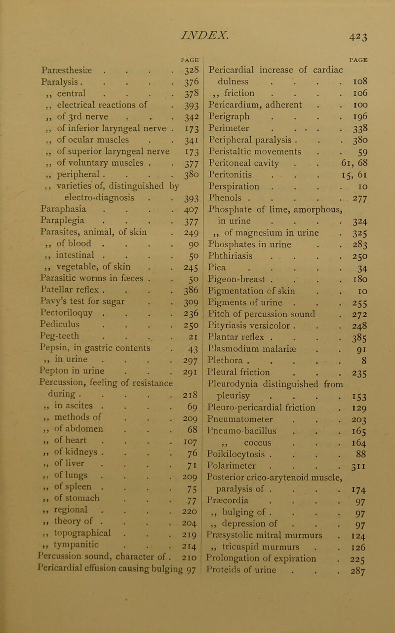 PAGE Partesthesite .... 328 Paralysis. . . . -376 „ central .... 378 ,, electrical reactions of . 393 ,, of 3rd nerve . . . 342 ,, of inferior laryngeal nerve . 173 ,, of ocular muscles . . 341 ,, of superior laryngeal nerve 173 ,, of voluntary muscles . . 377 ,, peripheral .... 380 ,, varieties of, distinguished by electro-diagnosis . . 393 Paraphasia .... 407 Paraplegia . . . .3 77 Parasites, animal, of skin . 249 ,, of blood .... 90 ,, intestinal .... 50 ,, vegetable, of skin . . 245 Parasitic worms in fasces . . 50 Patellar reflex .... 386 Pavy’s test for sugar . . 309 Pectoriloquy .... 236 Pediculus .... 250 Peg-teeth . . . .21 Pepsin, in gastric contents . 43 ,, in urine .... 297 Pepton in urine . . .291 Percussion, feeling of resistance during 218 ,, in ascites .... 69 ,, methods of 209 ,, of abdomen ... 68 ,, of heart .... 107 ,, of kidneys .... 76 ,, of liver . . . .71 ,, of lungs .... 209 ,, of spleen .... 75 ,, of stomach 77 ,, regional .... 220 ,, theory of . . . . 204 ,, topographical . . .219 ,, tympanitic . . .214 Percussion sound, character of . 210 Pericardial effusion causing bulging 97 Pericardial increase of cardiac PAGE dulness 108 ,, friction 106 Pericardium, adherent IOO Perigraph I96 Perimeter . ... 338 Peripheral paralysis . 380 Peristaltic movements 59 Peritoneal cavity 61, 68 Peritonitis 15. 61 Perspiration 10 Phenols .... 2 77 Phosphate of lime, amorphous, in urine 324 ,, of magnesium in urine 325 Phosphates in urine 283 Phthiriasis 250 Pica .... 34 Pigeon-breast . 180 Pigmentation cf skin 10 Pigments of urine 255 Pitch of percussion sound 272 Pityriasis versicolor . 248 Plantar reflex . 385 Plasmodium malarite 9i Plethora .... 8 Pleural friction 235 Pleurodynia distinguished from pleurisy 153 Pleuro-pericardial friction 129 Pneumatometer 203 Pneumo bacillus 165 ,, coccus 164 Poikilocytosis . 88 Polarimeter 3i 1 Posterior crico-arytenoid muscle, paralysis of . 174 Prtecordia 97 ,, bulging of . 97 ,, depression of 97 Praesystolic mitral murmurs 124 ,, tricuspid murmurs 126 Prolongation of expiration 225 Proteids of urine . 287