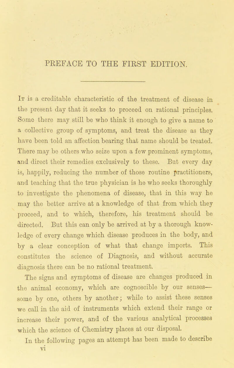 It is a creditable characteristic of the treatment of disease in the present day that it seeks to proceed on rational principles. Some there may still be who think it enough to give a name to a collective group of symptoms, and treat the disease as they have been told an aflPection bearing that name should be treated. There may be others who seize upon a few prominent symptoms, and direct their remedies exclusively to these. But every day is, happily, reducing the number of those routine practitioners, and teaching that the true physician is he who seeks thoroughly to investigate the phenomena of disease, that in this way he may the better arrive at a knowledge of that from which they proceed, and to which, therefore, his treatment should be directed. But this can only be arrived at by a thorough know- ledge of every change which disease produces in the body, and by a clear conception of what that change imports. This constitutes the science of Diagnosis, and without accurate diagnosis there can be no rational treatment. The signs and symptoms of disease are changes produced in the animal economy, which are cognoscible by our senses— some by one, others by another ^ while to assist these senses we call in the aid of instruments which extend their range or increase their power, and of the various analytical processes which the science of Chemistry places at our disposal. In the following pages an attempt has been made to describe