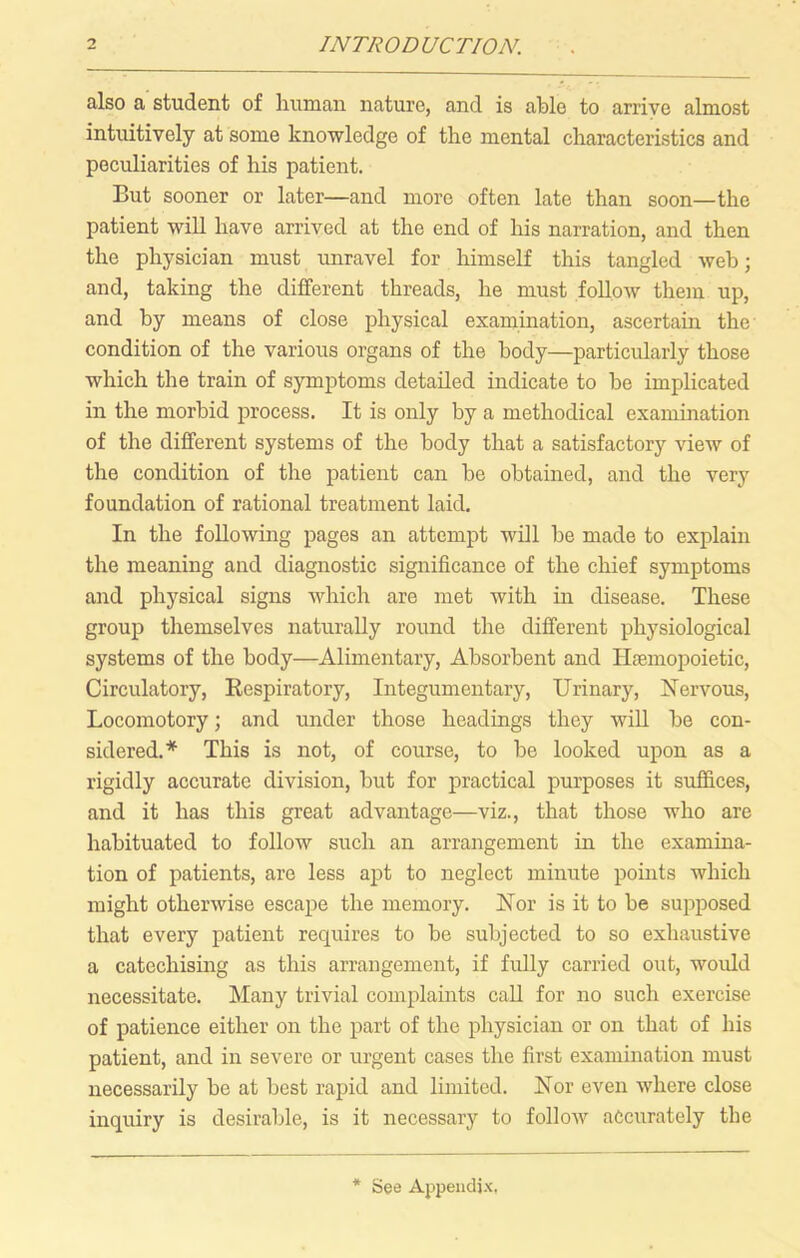 also a student of liuman nature, and is able to arrive almost intuitively at some knowledge of the mental characteristics and peculiarities of his patient. But sooner or later—and more often late than soon—the patient will have arrived at the end of his narration, and then the physician must unravel for himself this tangled web; and, taking the different threads, he must follow them up, and by means of close physical examination, ascertain the condition of the various organs of the body—particularly those which the train of symptoms detailed indicate to be implicated in the morbid process. It is only by a methodical examination of the different systems of the body that a satisfactory view of the condition of the patient can be obtained, and the very foundation of rational treatment laid. In the following pages an attempt will be made to explain the meaning and diagnostic significance of the chief symptoms and physical signs which are met with in disease. These group themselves naturally round the different physiological systems of the body—Alimentary, Absorbent and Hfemopoietic, Circulatory, Respiratory, Integumentary, Urinary, Nervous, Locomotory; and under those headings they wiU be con- sidered.* This is not, of course, to be looked upon as a rigidly accurate division, but for practical purposes it suffices, and it has this great advantage—viz., that those who are habituated to follow such an arrangement in the examina- tion of patients, are less apt to neglect minute points which might otherwise escape the memory. Nor is it to be supposed that every patient requires to be subjected to so exhaustive a catechising as this arrangement, if fully carried out, would necessitate. Many trivial complaints caU for no such exercise of patience either on the part of the physician or on that of his patient, and in severe or urgent cases the first examination must necessarily be at best rapid and limited. Nor even where close inquiry is desirable, is it necessary to follow accurately the * See Appendix.