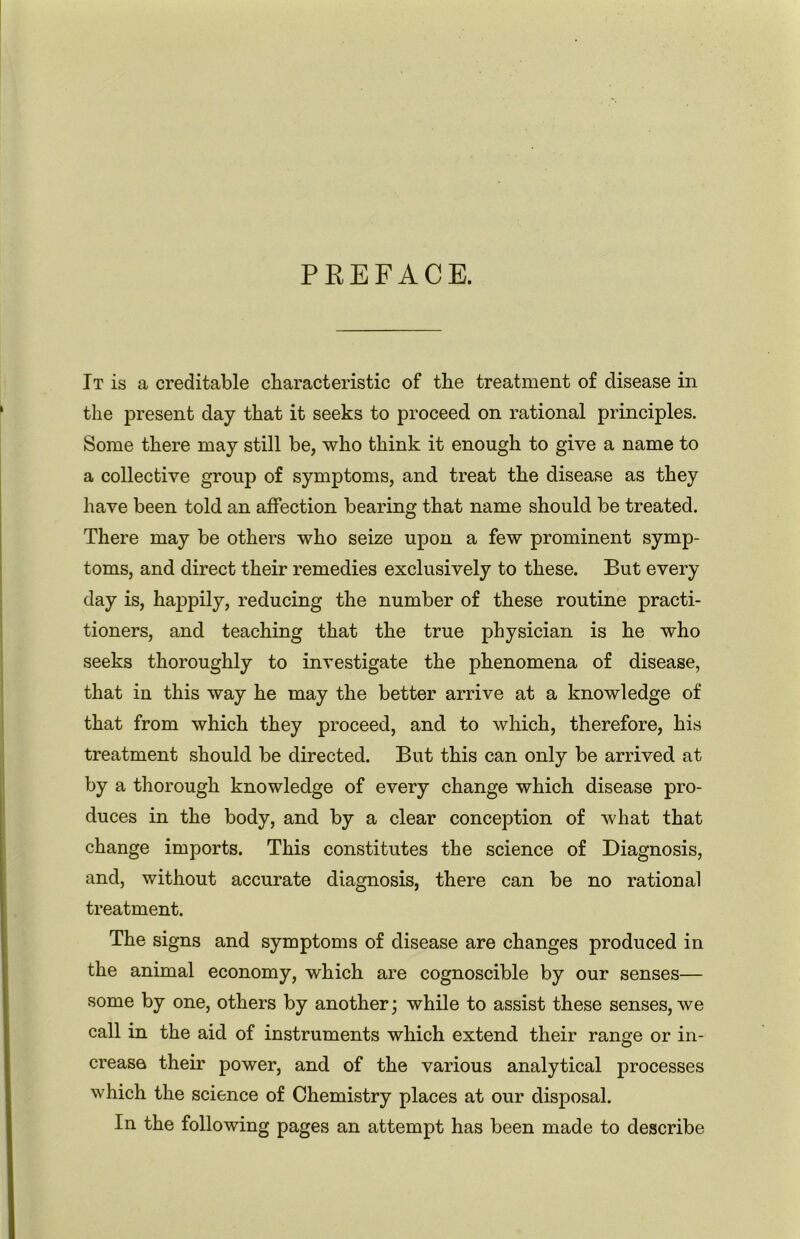 PREFACE. It is a creditable characteristic of the treatment of disease in the present day that it seeks to proceed on rational principles. Some there may still be, who think it enough to give a name to a collective group of symptoms, and treat the disease as they have been told an affection bearing that name should be treated. There may be others who seize upon a few prominent symp- toms, and direct their remedies exclusively to these. But every day is, happily, reducing the number of these routine practi- tioners, and teaching that the true physician is he who seeks thoroughly to investigate the phenomena of disease, that in this way he may the better arrive at a knowledge of that from which they proceed, and to which, therefore, his treatment should be directed. But this can only be arrived at by a thorough knowledge of every change which disease pro- duces in the body, and by a clear conception of what that change imports. This constitutes the science of Diagnosis, and, without accurate diagnosis, there can be no rational treatment. The signs and symptoms of disease are changes produced in the animal economy, which are cognoscible by our senses— some by one, others by another; while to assist these senses, we call in the aid of instruments which extend their range or in- creaso their power, and of the various analytical processes which the science of Chemistry places at our disposal. In the following pages an attempt has been made to describe