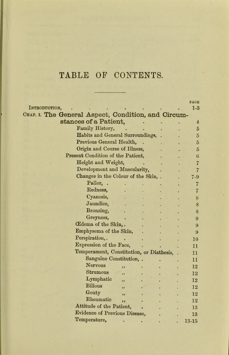 TABLE OF CONTENTS. PAGE Introduction, . . . . . . .1-3 Chap. i. The General Aspect, Condition, and Circum- stances of a Patient, ... 4 Family History, .... 5 Habits and General Surroundings, . . 5 Previous General Health, ... 5 Origin and Course of Illness, . . 5 Present Condition of the Patient, . . 6 Height and Weight, ... 7 Development and Muscularity, . . 7 Changes in the Colour of the Skin, . . 7-9 Pallor, ..... 7 Pedness, .... 7 Cyanosis, 3 Jaundice, .... 8 Bronzing, .... 8 Greyness, .... 9 (Edema of the Skin,.... 9 Emphysema of the Skin, ... 9 Perspiration,. . . . .10 Expression of the Face, . . . 21 Temperament, Constitution, or Diathesis, . 11 Sanguine Constitution, . . . n Nervous ,, . . .12 Strumous ,, . . . 12 Lymphatic ,, . . . 12 Bilious „ . . .12 G°uty „ . . .12 Pheumatic ,, . . . 12 Attitude of the Patient, . . , 13 Evidence of Previous Disease, . . 13 Temperature, .... 13-15