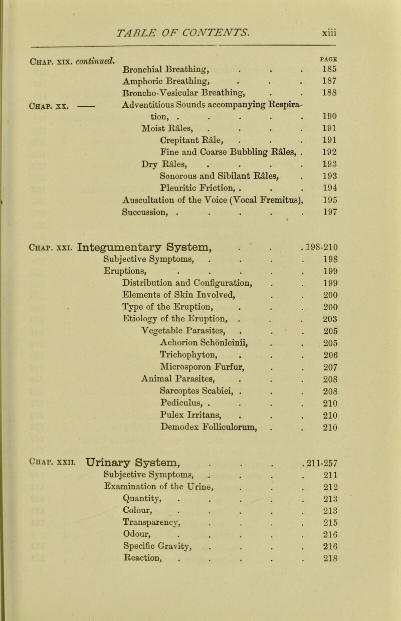 Chap. xix. continued. PA0E Bronchial Breathing, . . .185 Amphoric Breathing, . . .187 Broncho-Vesicular Breathing, . . 188 Chap. xx. Adventitious Sounds accompanying Respira- tion, . . . . .190 Moist RUles, . . . .191 Crepitant Rale, . . . 191 Fine and Coarse Bubbling Rales, . 192 Dry R&les, .... 193 Sonorous and Sibilant Rales, . 193 Pleuritic Friction, . . . 194 Auscultation of the Voice (Vocal Fremitus), 195 Succussion, . . . . .197 Chap. xxi. Integumentary System, . . .198-210 Subjective Symptoms, . . . .198 Eruptions, . . . . .199 Distribution and Configuration, . . 199 Elements of Skin Involved, . . 200 Type of the Eruption, . . . 200 Etiology of the Eruption, . . . 203 Vegetable Parasites, . . . 205 Achorion Schonleinii, . . 205 Trichophyton, . . . 206 Microsporon Furfur, . . 207 Animal Parasites, . . . 208 Sarcoptes Scabiei, . . . 208 Pediculus, .... 210 Pulex Irritans, . . . 210 Demodex Folliculorum, . . 210 Chap. xxii. Urinary System, .... 211-257 Subjective Symptoms, . . . .211 Examination of the Urine, . . .212 Quantity, . . . . .213 Colour, ..... 213 Transparency, . . . .215 Odour, . . . . .216 Specific Gravity, . . . . 216 Reaction, ..... 218